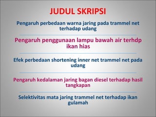 Pengaruh perbedaan warna jaring pada trammel net
terhadap udang
Pengaruh penggunaan lampu bawah air terhdp
ikan hias
Efek perbedaan shortening inner net trammel net pada
udang
Pengaruh kedalaman jaring bagan diesel terhadap hasil
tangkapan
Selektivitas mata jaring trammel net terhadap ikan
gulamah
JUDUL SKRIPSI
 