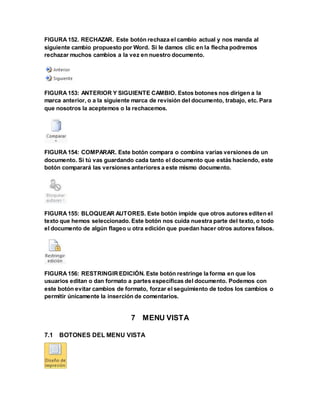 FIGURA 152. RECHAZAR. Este botón rechaza el cambio actual y nos manda al 
siguiente cambio propuesto por Word. Si le damos clic en la flecha podremos 
rechazar muchos cambios a la vez en nuestro documento. 
FIGURA 153: ANTERIOR Y SIGUIENTE CAMBIO. Estos botones nos dirigen a la 
marca anterior, o a la siguiente marca de revisión del documento, trabajo, etc. Para 
que nosotros la aceptemos o la rechacemos. 
FIGURA 154: COMPARAR. Este botón compara o combina varias versiones de un 
documento. Si tú vas guardando cada tanto el documento que estás haciendo, este 
botón comparará las versiones anteriores a este mismo documento. 
FIGURA 155: BLOQUEAR AUTORES. Este botón impide que otros autores editen el 
texto que hemos seleccionado. Este botón nos cuida nuestra parte del texto, o todo 
el documento de algún flageo u otra edición que puedan hacer otros autores falsos. 
FIGURA 156: RESTRINGIR EDICIÓN. Este botón restringe la forma en que los 
usuarios editan o dan formato a partes específicas del documento. Podemos con 
este botón evitar cambios de formato, forzar el seguimiento de todos los cambios o 
permitir únicamente la inserción de comentarios. 
7 MENU VISTA 
7.1 BOTONES DEL MENU VISTA 
 