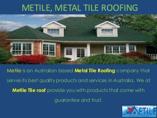 METILE, METAL TILE ROOFING
Metile is an Australian based Metal Tile Roofing company that
serves its best quality products and services in Australia. We at
Metile Tile roof provide you with products that come with
guarantee and trust.
 