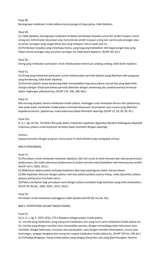 Pasal 48.
Barangsiapa melakukan tindak pidana karena pengaruh daya paksa, tidak dipidana.

Pasal 49.
(1) Tidak dipidana, barangsiapa melakukan tindakan pembelaan terpaksa untuk diri sendiri maupun untuk
orang lain, kehormatan kesusilaan atau harta benda sendiri maupun orang lain, karena ada serangan atau
ancaman serangan yang sangat dekat dan yang melawan hukum pada saat itu.
(2) Pembelaan terpaksa yang melampaui batas, yang langsung disebabkan oleh keguncangan jiwa yang
hebat karena serangan atau ancaman serangan itu, tidak boleh dipidana. (KUHP 341 dst.)

Pasal 50.
Orang yang melakukan perbuatan untuk melaksanakan ketentuan undang undang, tidak boleh dipidana.

Pasal 51.
(1) Orang yang melakukan perbuatan untuk melaksanakan perintah jabatan yang diberikan oleh penguasa
yang berwenang, tidak boleh dipidana.
(2) Perintah jabatan tanpa wewenang tidak menyebabkan hapusnya pidana, kecuali jika yang diperintah
mengira dengan itikad baik bahwa perintah diberikan dengan wewenang dan pelaksanaannya termasuk
dalam lingkungan pekerjaannya. (KUHP 114, 190, 198, 462.)

Pasal 52.
Bila seorang pejabat, karena melakukan tindak pidana, melanggar suatu kewajiban khusus dari jabatannya,
atau pada waktu melakukan tindak pidana memakai kekuasaan, kesempatan atau sarana yang diberikan
kepadanya karena .jabatannya, maka pidananya dapat ditambah sepertiga.(KUHP 12, 18, 30, 36, 92.)

Pasal 52a.
(s. d. t. dg. UU No. 73/1958.) Bila pada waktu melakukan kejahatan digunakan Bendera Kebangsaan Republik
Indonesia, pidana untuk kejahatan tersebut dapat ditambah dengan sepertiga.

Anotasi:
Supaya konsisten dengan yang lain, bunyi pasal ini telah diubah tanpa mengubah artinya.

BAB IV.PERCOBAAN.

Pasal 53.
(1) Percobaan untuk melakukan kejahatan dipidana, bila niat untuk itu telah temyata dari adanya permulaan
pelaksanaan, dan tidak-selesainya pelaksanaan itu bukan semata-mata disebabkan oleh kemauannya sendiri.
(KUHP 154 5, 3024, 3515.)
(2) Maksimum pidana pokok terhadap kejahatan dikurangi sepertiganya dalam hal percobaan.
(3) Bila kejahatan diancam dengan pidana mati atau pidana penjara seumur hidup, maka dijatuhkan pidana
penjara paling lama lima belas tahun.
(4) Pidana tambahan bagi percobaan sama dengan pidana tambahan bagi kejahatan yang telah diselesaikan.
(KUHP 54, 86 dst., 1845, 3024 , 3515, 3522.)

Pasal 54.
Percobaan untuk melakukan pelanggaran tidak dipidana.(KUHP 60; Inv.Sw. 46.)

BAB V. PENYERTAAN DALAM TINDAK PIDANA.

Pasal 55.
(1) (s. d. u. dg. S. 1925-197jo. 273.) Dipidana sebagai pelaku tindak pidana:
1o. mereka yang melakukan, yang menyuruh melakukan, dan yang turut serta melakukan tindak pidana itu;
2o. mereka yang dengan memberi atau menjanjikan sesuatu, dengan menyalahgunakan kekuasaan atau
martabat, dengan kekerasan, ancaman atau penyesatan, atau dengan memberi kesempatan, sarana atau
keterangan, sengaja menganjurkan orang lain supaya melakukan tindak pidana itu. (KUHP 163 bis, 236 dst.)
(2) Terhadap penganjur, hanya tindak pidana yang sengaja dianjurkan saja yang diperhitungkan, beserta
 