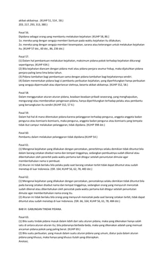 akibat-akibatnya . (KUHP 51, 514 , 58.)
203, 217, 293, 313, 380.)

Pasal 56.
Dipidana sebagai orang yang membantu melakukan kejahatan: (KUHP 58, 86.)
1o. mereka yang dengan sengaja memberi bantuan pada waktu kejahatan itu dilakukan;
2o. mereka yang dengan sengaja memberi kesempatan, sarana atau keterangan untuk melakukan kejahatan
itu. (KUHP 57 dst., 60 dst., 86, 236 dst.)

Pasal 57.
(1) Dalam hal pembantuan melakukan kejahatan, maksimum pidana pokok terhadap kejahatan dikurangi
sepertiganya. (KUHP 434.)
(2) Bila kejahatan diancam dengan pidana mati atau pidana penjara seumur hidup, maka dijatuhkan pidana
penjara paling lama lima belas tahun.
(3) Pidana tambahan bagi pembantuan sama dengan pidana tambahan bagi kejahatannya sendiri.
(4) Dalam menentukan pidana bagi si pembantu perbuatan kejahatan, yang diperhitungkan hanya perbuatan
yang sengaja dipermudah atau diperlancar olehnya, beserta akibat-akibatnya. (KUHP 552, 58.)

Pasal 58.
Dalam menggunakan aturan-aturan pidana, keadaan-keadaan pribadi seseorang, yang menghapuskan,
mengurangi atau memberatkan pengenaan pidana, hanya diperhitungkan terhadap pelaku atau pembantu
yang bersangkutan itu sendiri.(KUHP 552, 57 4.)

Pasal 59.
Dalam hal-hal di mana ditentukan pidana karena pelanggaran terhadap pengurus, anggota-anggota badan
pengurus atau komisaris-komisaris, maka pengurus, anggota badan pengurus atau komisaris yang temyata
tidak ikut campur melakukan pelanggaran, tidak dipidana. (KUHP 398 dst.)

Pasal 60.
Pembantu dalam melakukan pelanggaran tidak dipidana.(KUHP 54.)

Pasal 61.
(1) Mengenai kejahatan yang dilakukan dengan percetakan, penerbitnya selaku demikian tidak dituntut bila
dalam barang cetakan disebut nama dan tempat tinggalnya, sedangkan pembuatnya sudah dikenal atau
diberitahukan oleh penerbit pada waktu pertama kali ditegur setelah penuntutan dimulai agar
memberitahukan nama si pembuat.
(2) Aturan ini tidak berlaku bila pelaku pada saat barang cetakan terbit tidak dapat dituntut atau sudah
menetap di luar Indonesia. (ISR. 164; KUHP 56, 62, 78, 483 dst.)

Pasal 62.
(1) Mengenai kejahatan yang dilakukan dengan percetakan, pencetaknya selaku demikian tidak dituntut bila
pada barang cetakan disebut nama dan tempat tinggalnya, sedangkan orang yang menyuruh mencetak
sudah dikenal atau diberitahukan oleh pencetak pada waktu pertama kali ditegur setelah penuntutan
dimulai agar memberitahukan nama orang itu.
(2) Aturan ini tidak berlaku bila orang yang menyuruh mencetak pada saat barang cetakan terbit, tidak dapat
dituntut atau sudah menetap di luar Indonesia. (ISR. 66, 164; KUHP 56, 61, 78, 484 dst.)

BAB VI. GABUNGAN TINDAK PIDANA.

Pasal 63.
(1) Bila suatu tindak pidana masuk dalam lebih dari satu aturan pidana, maka yang dikenakan hanya salah
satu di antara aturan-aturan itu; bila pidananya berbeda-beda, maka yang dikenakan adalah yang memuat
ancaman pidana pokok yang paling berat. (KUHP 69.)
(2) Bila suatu perbuatan, yang masuk dalam suatu aturan pidana yang umum, diatur pula dalam aturan
pidana yang khusus, maka hanya yang khusus itulah yang diterapkan.
Anotasi;
 