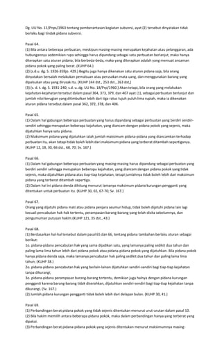 Dg. UU No. 11/Pnps/1963 tentang pemberantasan kegiatan subversi, ayat (2) tersebut dinyatakan tidak
berlaku bagi tindak pidana subversi.

Pasal 64.
(1) Bila antara beberapa perbuatan, meskipun masing-masing merupakan kejahatan atau pelanggaran, ada
hubungannya sedemikian rupa sehingga harus dipandang sebagai satu perbuatan berlanjut, maka hanya
diterapkan satu aturan pidana; bila berbeda-beda, maka yang diterapkan adalah yang memuat ancaman
pidana pokok yang paling berat. (KUHP 64.)
(2) (s.d.u. dg. S. 1926-359jo. 429.) Begitu juga hanya dikenakan satu aturan pidana saja, bila orang
dinyatakan bersalah melakukan pemalsuan atau perusakan mata uang, dan menggunakan barang yang
dipalsukan atau yang dirusak itu. (KUHP 244 dst., 253 dst., 263 dst,)
(3) (s. d. t. dg. S. 1931-240; s.d. u. dg. UU No. 18/Prp/1960.) Akan tetapi, bila orang yang melakukan
kejahatan-kejahatan tersebut dalam pasal 364, 373, 379, dan 407 ayat (1), sebagai perbuatan berlanjut dan
jumlah nilai kerugian yang ditimbulkan lebih dari tiga ratus tujuh puluh lima rupiah, maka ia dikenakan
aturan pidana tersebut dalam pasal 362, 372, 378, dan 406.

Pasal 65.
(1) Dalam hal gabungan beberapa perbuatan yang harus dipandang sebagai perbuatan yang berdiri sendiri-
sendiri sehingga merupakan beberapa kejahatan, yang diancam dengan pidana pokok yang sejenis, maka
dijatuhkan hanya satu pidana.
(2) Maksimum pidana yang dijatuhkan ialah jumlah maksimum pidana-pidana yang diancamkan terhadap
perbuatan itu, akan tetapi tidak boleh lebih dari maksimum pidana yang terberat ditambah sepertiganya.
(KUHP 12, 18, 30, 66 dst., 68, 70; Sv. 167.)

Pasal 66.
(1) Dalam hal gabungan beberapa perbuatan yang masing-masing harus dipandang sebagai perbuatan yang
berdiri sendiri sehingga merupakan beberapa kejahatan, yang diancam dengan pidana pokok yang tidak
sejenis, maka dijatuhkan pidana atas tiap-tiap kejahatan, tetapi jumlahnya tidak boleh lebih dari maksimum
pidana yang terberat ditambah sepertiga.
(2) Dalam hal ini pidana denda dihitung menurut lamanya maksimum pidana kurungan pengganti yang
ditentukan untuk perbuatan itu. (KUHP 30, 65, 67-70; Sv. 167.)

Pasal 67.
Orang yang dijatuhi pidana mati atau pidana penjara seumur hidup, tidak boleh dijatuhi pidana lain lagi
kecuali pencabutan hak-hak tertentu, perampasan barang-barang yang telah disita sebelumnya, dan
pengumuman putusan hakim.(KUHP 121, 35 dst., 43.)

Pasal 68.
(1) Berdasarkan hal-hal tersebut dalam pasal 65 dan 66, tentang pidana tambahan berlaku aturan sebagai
berikut:
1o. pidana-pidana pencabutan hak yang sama dijadikan satu, yang lamanya paling sedikit dua tahun dan
paling lama lima tahun lebih dari pidana pokok atau pidana-pidana pokok yang dijatuhkan. Bila pidana pokok
hanya pidana denda saja, maka lamanya pencabutan hak paling sedikit dua tahun dan paling lama lima
tahun; (KUHP 38.)
2o. pidana-pidana pencabutan hak yang berlain-lainan dijatuhkan sendiri-sendiri bagi tiap-tiap kejahatan
tanpa dikurangi;
3o. pidana-pidana perampasan barang-barang tertentu, demikian juga halnya dengan pidana kurungan
pengganti karena barang-barang tidak diserahkan, dijatuhkan sendiri-sendiri bagi tiap-tiap kejahatan tanpa
dikurangi. (Sv. 167.)
(2) Jumlah pidana kurungan pengganti tidak boleh lebih dari delapan bulan. (KUHP 30, 41.)

Pasal 69.
(1) Perbandingan berat pidana pokok yang tidak sejenis ditentukan menurut urut-urutan dalam pasal 10.
(2) Bila hakim memilih antara beberapa pidana pokok, maka dalam perbandingan hanya yang terberat yang
dipakai.
(3) Perbandingan berat pidana-pidana pokok yang sejenis ditentukan menurut maksimumnya masing-
 