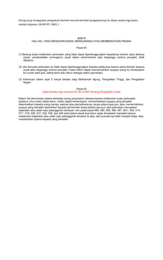 Orang yang mengajukan pengaduan berhak menarik kembali pengaduannya itu dalam waktu tiga bulan
setelah diajukan. (KUHP 97, 2843 .)



                                       BAB III
           HAL-HAL YANG MENGHAPUSKAN, MENGURANGI ATAU MEMBERATKAN PIDANA

                                                 Pasal 44

(1) Barang siapa melakukan perbuatan yang tidak dapat dipertanggungkan kepadanya karena daya akalnya
    (zijner verstandelijke vermogens) cacat dalam pertumbuhan atau terganggu karena penyakit, tidak
    dipidana.

(2) Jika ternyata perbuatan itu tidak dapat dipertanggungkan kepada pelakunya karena pertumbuhan jiwanya
     cacat atau terganggu karena penyakit, maka hakim dapat memerintahkan supaya orang itu dimasukkan
     ke rumah sakit jiwa, paling lama satu tahun sebagai waktu percobaan.

(3) Ketentuan dalam ayat 2 hanya berlaku bagi Mahkamah Agung, Pengadilan Tinggi, dan Pengadilan
    Negeri.

                                                  Pasal 45
                    (tidak berlaku lagi menurut UU No 3/1997 tentang Pengadilan Anak)

Dalam hal penuntutan pidana terhadap orang yang belum dewasa karena melakukan suatu perbuatan
sebelum umur enam belas tahun, hakim dapat menentukan: memerintahkan supaya yang bersalah
dikembalikan kepada orang tuanya, walinya atau pemeliharanya, tanpa pidana apa pun; atau memerintahkan
supaya yang bersalah diserahkan kepada pemerintah tanpa pidana apa pun, jika perbuatan merupakan
kejahatan atau salah satu pelanggaran berdasar- kan pasal-pasal 489, 490, 492, 496, 497, 503 - 505, 514,
517 - 519, 526, 531, 532, 536, dan 540 serta belum lewat dua tahun sejak dinyatakan bersalah karena
melakukan kejahatan atau salah satu pelanggaran tersebut di atas, dan putusannya telah menjadi tetap; atau
menjatuhkan pidana kepada yang bersalah.
 