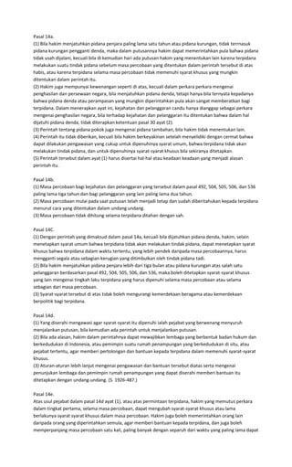 Pasal 14a.
(1) Bila hakim menjatuhkan pidana penjara paling lama satu tahun atau pidana kurungan, tidak terrnasuk
pidana kurungan pengganti denda, maka dalam putusannya hakim dapat memerintahkan pula bahwa pidana
tidak usah dijalani, kecuali bila di kemudian hari ada putusan hakim yang menentukan lain karena terpidana
melakukan suatu tindak pidana sebelum masa percobaan yang ditentukan dalam perintah tersebut di atas
habis, atau karena terpidana selama masa percobaan tidak memenuhi syarat khusus yang mungkin
ditentukan dalam perintah itu.
(2) Hakim juga mempunyai kewenangan seperti di atas, kecuali dalam perkara perkara mengenai
penghasilan dan persewaan negara, bila menjatuhkan pidana denda, tetapi hanya bila ternyata kepadanya
bahwa pidana denda atau perampasan yang mungkin diperintahkan pula akan sangat memberatkan bagi
terpidana. Dalam menerapkan ayat ini, kejahatan dan pelanggaran candu hanya dianggap sebagai perkara
mengenai penghasilan negara, bila terhadap kejahatan dan pelanggaran itu ditentukan bahwa dalam hal
dijatuhi pidana denda, tidak diterapkan ketentuan pasal 30 ayat (2).
(3) Perintah tentang pidana pokok juga mengenai pidana tambahan, bila hakim tidak menentukan lain.
(4) Perintah itu tidak diberikan, kecuali bila hakim berkeyakinan setelah menyelidiki dengan cermat bahwa
dapat dilakukan pengawasan yang cukup untuk dipenuhinya syarat umum, bahwa terpidana tidak akan
melakukan tindak pidana, dan untuk dipenuhinya syarat-syarat khusus bila sekiranya ditetapkan.
(5) Perintah tersebut dalam ayat (1) harus disertai hal-hal atau keadaan keadaan yang menjadi alasan
perintah itu.

Pasal 14b.
(1) Masa percobaan bagi kejahatan dan pelanggaran yang tersebut dalam pasal 492, 504, 505, 506, dan 536
paling lama tiga tahun dan bagi pelanggaran yang lain paling lama dua tahun.
(2) Masa percobaan mulai pada saat putusan telah menjadi tetap dan sudah diberitahukan kepada terpidana
menurut cara yang ditentukan dalam undang undang.
(3) Masa percobaan tidak dihitung selama terpidana ditahan dengan sah.

Pasal 14C.
(1) Dengan perintah yang dimaksud dalam pasal 14a, kecuali bila dijatuhkan pidana denda, hakim, selain
menetapkan syarat umum bahwa terpidana tidak akan melakukan tindak pidana, dapat menetapkan syarat
khusus bahwa terpidana dalam waktu tertentu, yang lebih pendek daripada masa percobaannya, harus
mengganti segala atau sebagian kerugian yang ditimbulkan oleh tindak pidana tadi.
(2) Bila hakim menjatuhkan pidana penjara lebih dari tiga bulan atau pidana kurungan atas salah satu
pelanggaran berdasarkan pasal 492, 504, 505, 506, dan 536, maka boleh ditetapkan syarat-syarat khusus
yang lain mengenai tingkah laku terpidana yang harus dipenuhi selama masa percobaan atau selama
sebagian dari masa percobaan.
(3) Syarat-syarat tersebut di atas tidak boleh mengurangi kemerdekaan beragama atau kemerdekaan
berpolitik bagi terpidana.

Pasal 14d.
(1) Yang diserahi mengawasi agar syarat-syarat itu dipenuhi ialah pejabat yang berwenang menyuruh
menjalankan putusan, bila kemudian ada perintah untuk menjalankan putusan.
(2) Bila ada alasan, hakim dalam perintahnya dapat mewajibkan lembaga yang berbentuk badan hukum dan
berkedudukan di Indonesia, atau pemimpin suatu rumah penampungan yang berkedudukan di situ, atau
pejabat tertentu, agar memberi pertolongan dan bantuan kepada terpidana dalam memenuhi syarat-syarat
khusus.
(3) Aturan-aturan lebih lanjut mengenai pengawasan dan bantuan tersebut diatas serta mengenai
penunjukan lembaga dan pemimpin rumah penampungan yang dapat diserahi memberi bantuan itu
ditetapkan dengan undang-undang. (S. 1926-487.)

Pasal 14e.
Atas usul pejabat dalam pasal 14d ayat (1), atau atas permintaan terpidana, hakim yang memutus perkara
dalam tingkat pertama, selama masa percobaan, dapat mengubah syarat-syarat khusus atau lama
berlakunya syarat syarat khusus dalam masa percobaan. Hakim juga boleh memerintahkan orang lain
daripada orang yang diperintahkan semula, agar memberi bantuan kepada terpidana, dan juga boleh
memperpanjang masa percobaan satu kali, paling banyak dengan separuh dari waktu yang paling lama dapat
 