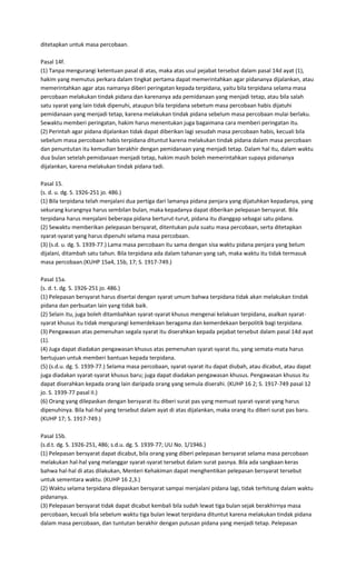 ditetapkan untuk masa percobaan.

Pasal 14f.
(1) Tanpa mengurangi ketentuan pasal di atas, maka atas usul pejabat tersebut dalam pasal 14d ayat (1),
hakim yang memutus perkara dalam tingkat pertama dapat memerintahkan agar pidananya dijalankan, atau
memerintahkan agar atas namanya diberi peringatan kepada terpidana, yaitu bila terpidana selama masa
percobaan melakukan tindak pidana dan karenanya ada pemidanaan yang menjadi tetap, atau bila salah
satu syarat yang lain tidak dipenuhi, ataupun bila terpidana sebetum masa percobaan habis dijatuhi
pemidanaan yang menjadi tetap, karena melakukan tindak pidana sebelum masa percobaan mulai berlaku.
Sewaktu memberi peringatan, hakim harus menentukan juga bagaimana cara memberi peringatan itu.
(2) Perintah agar pidana dijalankan tidak dapat diberikan lagi sesudah masa percobaan habis, kecuali bila
sebelum masa percobaan habis terpidana dituntut karena melakukan tindak pidana dalam masa percobaan
dan penuntutan itu kemudian berakhir dengan pemidanaan yang menjadi tetap. Dalam hal itu, dalam waktu
dua bulan setelah pemidanaan menjadi tetap, hakim masih boleh memerintahkan supaya pidananya
dijalankan, karena melakukan tindak pidana tadi.

Pasal 15.
(s. d. u. dg. S. 1926-251 jo. 486.)
(1) Bila terpidana telah menjalani dua pertiga dari lamanya pidana penjara yang dijatuhkan kepadanya, yang
sekurang kurangnya harus sembilan bulan, maka kepadanya dapat diberikan pelepasan bersyarat. Bila
terpidana harus menjalani beberapa pidana berturut-turut, pidana itu dianggap sebagai satu pidana.
(2) Sewaktu memberikan pelepasan bersyarat, ditentukan pula suatu masa percobaan, serta ditetapkan
syarat-syarat yang harus dipenuhi selama masa percobaan.
(3) (s.d. u. dg. S. 1939-77.) Lama masa percobaan itu sama dengan sisa waktu pidana penjara yang belum
dijalani, ditambah satu tahun. Bila terpidana ada dalam tahanan yang sah, maka waktu itu tidak termasuk
masa percobaan.(KUHP 15a4, 15b, 17; S. 1917-749.)

Pasal 15a.
(s. d. t. dg. S. 1926-251 jo. 486.)
(1) Pelepasan bersyarat harus disertai dengan syarat umum bahwa terpidana tidak akan melakukan tindak
pidana dan perbuatan lain yang tidak baik.
(2) Selain itu, juga boleh ditambahkan syarat-syarat khusus mengenai kelakuan terpidana, asalkan syarat-
syarat khusus itu tidak mengurangi kemerdekaan beragama dan kemerdekaan berpolitik bagi terpidana.
(3) Pengawasan atas pemenuhan segala syarat itu diserahkan kepada pejabat tersebut dalam pasal 14d ayat
(1).
(4) Juga dapat diadakan pengawasan khusus atas pemenuhan syarat-syarat itu, yang semata-mata harus
bertujuan untuk memberi bantuan kepada terpidana.
(5) (s.d.u. dg. S. 1939-77.) Selama masa percobaan, syarat-syarat itu dapat diubah, atau dicabut, atau dapat
juga diadakan syarat-syarat khusus baru; juga dapat diadakan pengawasan khusus. Pengawasan khusus itu
dapat diserahkan kepada orang lain daripada orang yang semula diserahi. (KUHP 16 2; S. 1917-749 pasal 12
jo. S. 1939-77 pasal II.)
(6) Orang yang dilepaskan dengan bersyarat itu diberi surat pas yang memuat syarat-syarat yang harus
dipenuhinya. Bila hal-hal yang tersebut dalam ayat di atas dijalankan, maka orang itu diberi surat pas baru.
(KUHP 17; S. 1917-749.)

Pasal 15b.
(s.d.t. dg. S. 1926-251, 486; s.d.u. dg. S. 1939-77; UU No. 1/1946.)
(1) Pelepasan bersyarat dapat dicabut, bila orang yang diberi pelepasan bersyarat selama masa percobaan
melakukan hal-hal yang melanggar syarat-syarat tersebut dalam surat pasnya. Bila ada sangkaan keras
bahwa hal-hal di atas dilakukan, Menteri Kehakiman dapat menghentikan pelepasan bersyarat tersebut
untuk sementara waktu. (KUHP 16 2,3.)
(2) Waktu selama terpidana dilepaskan bersyarat sampai menjalani pidana lagi, tidak terhitung dalam waktu
pidananya.
(3) Pelepasan bersyarat tidak dapat dicabut kembali bila sudah lewat tiga bulan sejak berakhirnya masa
percobaan, kecuali bila sebelum waktu tiga bulan lewat terpidana dituntut karena melakukan tindak pidana
dalam masa percobaan, dan tuntutan berakhir dengan putusan pidana yang menjadi tetap. Pelepasan
 