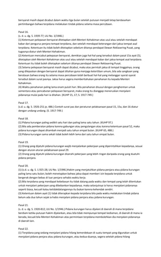 bersyarat masih dapat dicabut dalam waktu tiga bulan setelah putusan menjadi tetap berdasarkan
pertimbangan bahwa terpidana melakukan tindak pidana selama masa percobaan.

Pasal 16.
(s. d. u. dg. S. 1939-77; UU No. 1/1946.)
(1) Ketentuan pelepasan bersyarat ditetapkan oleh Menteri Kehakiman atas usul atau setelah mendapat
kabar dari pengurus penjara tempat terpidana, dan setelah mendapat keterangan dari jaksa tempat asal
terpidana. Ketentuan itu tidak boleh ditetapkan sebelum ditanya pendapat Dewan Reklasering Pusat, yang
tugasnya diatur oleh Menteri Kehakiman.
(2) Ketentuan mencabut pelepasan bersyarat, demikian juga hal-hal yang tersebut dalam pasal 15a ayat (5),
ditetapkan oleh Menteri Kehakiman atas usul atau setelah mendapat kabar dari jaksa tempat asal terpidana.
Ketentuan itu tidak boleh ditetapkan sebelum ditanya pendapat Dewan Reklasering Pusat.
(3) Selama pelepasan bersyarat masih dapat dicabut, maka atas perintah jaksa di tempat tinggalnya, orang
yang dilepaskan dengan bersyarat dapat ditahan guna menjaga ketertiban umum, bila ada sangkaan yang
beralasan bahwa orang itu selama masa percobaan telah berbuat hal-hal yang melanggar syarat-syarat
tersebut dalam surat pasnya. Jaksa harus segera memberitahukan penahanan itu kepada Menteri
Kehakiman.
(4) Waktu penahanan paling lama enam puluh hari. Bila penahanan disusul dengan penghentian untuk
sementara atau pencabutan pelepasan bersyarat, maka orang itu dianggap meneruskan menjalani
pidananya mulai pada hari ia ditahan. (KUHP 15, 17; S. 1917-749.)

Pasal 17.
(s.d. u. dg. S. 1926-251 jo. 486.) Contoh surat pas dan peraturan pelaksanaan pasal 15, 15a, dan 16 diatur
dengan undang-undang. (S. 1917-749.)

Pasal 18.
(1) Pidana kurungan paling sedikit satu hari dan paling lama satu tahun. (KUHP 97.)
(2) Bila ada pemberatan pidana karena gabungan atau pengulangan atau karena ketentuan pasal 52, maka
pidana kurungan dapat ditambah menjadi satu tahun empat bulan. (KUHP 65, 488.)
(3) Pidana kurungan sama sekali tidak boleh lebih lama dari satu tahun empat bulan.

Pasal 19.
(1) Orang yang dijatuhi pidana kurungan wajib menjalankan pekerjaan yang diperintahkan kepadanya, sesuai
dengan aturan-aturan pelaksanaan pasal 29.
(2) Orang yang dijatuhi pidana kurungan diserahi pekerjaan yang lebih ringan daripada orang yang duatuhi
pidana penjara.

Pasal 20.
(1) (s.d. u. dg. S. 1.925-28; UU No. 1/1946.)Hakim yang menjatuhkan pidana penjara atau pidana kurungan
paling lama satu bulan; boleh menetapkan bahwa jaksa dapat memberi izin kepada terpidana untuk
bergerak dengan bebas di luar penjara sehabis waktu kerja.
(2) Bila terpidana yang mendapat kebebasan itu tidak datang pada waktu dan tempat yang telah ditentukan
untuk menjalani pekerjaan yang dibebankan kepadanya, maka selanjutnya ia harus menjalani pidananya
seperti biasa, kecuali kalau ketidakdatangannya itu bukan karena kehendak sendiri.
(3) Ketentuan dalam ayat (1) tidak diterapkan kepada terpidana bila pada waktu melakukan tindak pidana
belum ada dua tahun sejak ia habis menjalani pidana penjara atau pidana kurungan.

Pasal 21.
(s. d. u. dg. S. 1920-812; UU No. 1/1946.) Pidana kurungan harus dijalani di daerah di mana terpidana
berdiam ketika putusan hakim dijalankan, atau bila tidak mempunyai tempat kediaman, di daerah di mana ia
berada, kecuali bila Menteri Kehakiman atas permintaan terpidana membolehkan dia menjalani pidananya
di daerah lain.

Pasal 22.
(1) Terpidana yang sedang menjalani pidana hilang kemerdekaan di suatu tempat yang digunakan untuk
menjalani pidana penjara atau pidana kurungan, atau kedua-duanya, segera setelah pidana hilang
 