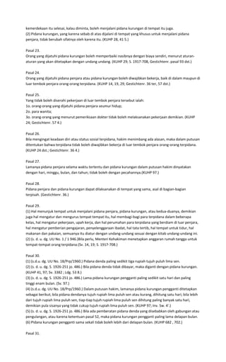 kemerdekaan itu selesai, kalau diminta, boleh menjalani pidana kurungan di tempat itu juga.
(2) Pidana kurungan, yang karena sebab di atas dijalani di tempat yang khusus untuk menjalani pidana
penjara, tidak berubah sifatnya oleh karena itu. (KUHP 28, 41 5.)

Pasal 23.
Orang yang dijatuhi pidana kurungan boleh memperbaiki nasibnya dengan biaya sendiri, menurut aturan-
aturan yang akan ditetapkan dengan undang undang. (KUHP 29; S. 1917-708, Gestichtenr. pasal 93 dst.)

Pasal 24.
Orang yang dijatuhi pidana penjara atau pidana kurungan boleh diwajibkan bekerja, baik di dalam maupun di
luar tembok penjara orang-orang terpidana. (KUHP 14, 19, 29; Gestichtenr. 36 ter, 57 dst.)

Pasal 25.
Yang tidak boleh diserahi pekerjaan di luar tembok penjara tersebut ialah:
1o. orang-orang yang dijatuhi pidana penjara seumur hidup;
2o. para wanita;
3o. orang-orang yang menurut pemeriksaan dokter tidak boleh melaksanakan pekerjaan demikian. (KUHP
24; Gestichtenr. 57 4.)

Pasal 26.
Bila mengingat keadaan diri atau status sosial terpidana, hakim menimbang ada alasan, maka dalam putusan
ditentukan bahwa terpidana tidak boleh diwajibkan bekerja di luar tembok penjara orang-orang terpidana.
(KUHP 24 dst.; Gestichtenr. 36 4.)

Pasal 27.
Lamanya pidana penjara selama waktu tertentu dan pidana kurungan dalam putusan hakim dinyatakan
dengan hari, minggu, bulan, dan tahun; tidak boleh dengan pecahannya.(KUHP 97.)

Pasal 28.
Pidana penjara dan pidana kurungan dapat dilaksanakan di tempat yang sama, asal di bagian-bagian
terpisah. (Gestichtenr. 36.)

Pasal 29.
(1) Hal menunjuk tempat untuk menjalani pidana penjara, pidana kurungan, atau kedua-duanya, demikian
juga hal mengatur dan mengurus tempat tempat itu, hal membagi-bagi para terpidana dalam beberapa
kelas, hal mengatur pekerjaan, upah kerja, dan hal perumahan para terpidana yang berdiam di luar penjara,
hal mengatur pemberian pengajaran, penyelenggaraan ibadat, hal tata tertib, hal tempat untuk tidur, hal
makanan dan pakaian, semuanya itu diatur dengan undang-undang sesuai dengan kitab undang-undang ini.
(2) (s. d. u. dg. UU No. 1 / 1 946.)Bila perlu, Menteri Kehakiman menetapkan anggaran rumah tangga untuk
tempat-tempat orang terpidana.(Sv. 14, 19; S. 1917-708.)

Pasal 30.
(1) (s.d.u. dg. UU No. 18/Prp/1960.) Pidana denda paling sedikit tiga rupiah tujuh puluh lima sen.
(2) (s. d. u. dg. S. 1926-251 jo. 486.) Bila pidana denda tidak dibayar, maka diganti dengan pidana kurungan.
(KUHP 41, 97; Sv. 3382 ; Ldg. 53 8.)
(3) (s. d. u. dg. S. 1926-251 jo. 486.) Lama pidana kurungan pengganti paling sedikit satu hari dan paling
tinggi enam bulan. (Sv. 97.)
(4) (s.d.u. dg. UU No. 18/Prp/1960.) Dalam putusan hakim, lamanya pidana kurungan pengganti ditetapkan
sebagai berikut; bila pidana dendanya tujuh rupiah lima puluh sen atau kurang, dihitung satu hari; bila lebih
dari tujuh rupiah lima puluh sen, tiap-tiap tujuh rupiah lima puluh sen dihitung paling banyak satu hari,
demikian pula sisanya yang tidak cukup tujuh rupiah lima puluh sen. (KUHP 97; Inv. Sw. 4'.)
(5) (s. d. u. dg. S. 1926-251 jo. 486.) Bila ada pemberatan pidana denda yang disebabkan oleh gabungan atau
pengulangan, atau karena ketentuan pasal 52, maka pidana kurungan pengganti paling lama delapan bulan.
(6) Pidana kurungan pengganti sama sekali tidak boleh lebih dari delapan bulan. (KUHP 682 , 702.)

Pasal 31.
 