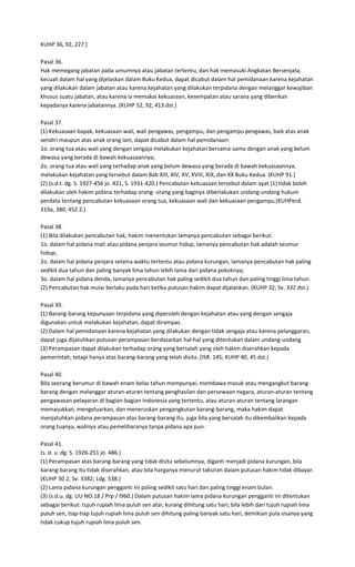 KUHP 36, 92, 227.)

Pasal 36.
Hak memegang jabatan pada umumnya atau jabatan tertentu, dan hak memasuki Angkatan Bersenjata,
kecuali dalam hal yang dijelaskan dalam Buku Kedua, dapat dicabut dalam hal pemidanaan karena kejahatan
yang dilakukan dalam jabatan atau karena kejahatan yang dilakukan terpidana dengan melanggar kewajiban
khusus suatu jabatan, atau karena ia memakai kekuasaan, kesempatan atau sarana yang diberikan
kepadanya karena jabatannya. (KUHP 52, 92, 413 dst.)

Pasal 37.
(1) Kekuasaan bapak, kekuasaan wali, wali pengawas, pengampu, dan pengampu pengawas, baik atas anak
sendiri maupun atas anak orang lain, dapat dicabut dalam hal pemidanaan:
1o. orang tua atau wali yang dengan sengaja melakukan kejahatan bersama-sama dengan anak yang belum
dewasa yang berada di bawah kekuasaannya;
2o. orang tua atau wali yang terhadap anak yang belum dewasa yang berada di bawah kekuasaannya,
melakukan kejahatan yang tersebut dalam Bab XIII, XIV, XV, XVIII, XIX, dan XX Buku Kedua. (KUHP 91.)
(2) (s.d.t. dg. S. 1927-456 jo. 421, S. 1931-420.) Pencabutan kekuasaan tersebut dalam ayat (1) tidak boleh
dilakukan oleh hakim pidana terhadap orang- orang yang baginya diberlakukan undang-undang hukum
perdata tentang pencabutan kekuasaan orang tua, kekuasaan wali dan kekuasaan pengampu.(KUHPerd.
319a, 380, 452 2.)

Pasal 38.
(1) Bila dilakukan pencabutan hak, hakim menentukan lamanya pencabutan sebagai berikut:
1o. dalam hal pidana mati atau pidana penjara seumur hidup, lamanya pencabutan hak adalah seumur
hidup;
2o. dalam hal pidana penjara selama waktu tertentu atau pidana kurungan, lamanya pencabutan hak paling
sedikit dua tahun dan paling banyak lima tahun lebih lama dari pidana pokoknya;
3o. dalam hal pidana denda, lamanya pencabutan hak paling sedikit dua tahun dan paling tinggi lima tahun.
(2) Pencabutan hak mulai berlaku pada hari ketika putusan hakim dapat dijalankan. (KUHP 32; Sv. 332 dst.)

Pasal 39.
(1) Barang-barang kepunyaan terpidana yang diperoleh dengan kejahatan atau yang dengan sengaja
digunakan untuk melakukan kejahatan, dapat dirampas.
(2) Dalam hal pemidanaan karena kejahatan yang dilakukan dengan tidak sengaja atau karena pelanggaran,
dapat juga dijatuhkan putusan perampasan berdasarkan hal-hal yang ditentukan dalam undang-undang.
(3) Perampasan dapat dilakukan terhadap orang yang bersalah yang oleh hakim diserahkan kepada
pemerintah, tetapi hanya atas barang-barang yang telah disita. (ISR. 145; KUHP 40, 45 dst.)

Pasal 40.
Bila seorang berumur di bawah enam belas tahun mempunyai, membawa masuk atau mengangkut barang-
barang dengan melanggar aturan-aturan tentang penghasilan dan persewaan negara, aturan-aturan tentang
pengawasan pelayaran di bagian-bagian Indonesia yang tertentu, atau aturan-aturan tentang larangan
memasukkan, mengeluarkan, dan meneruskan pengangkutan barang-barang, maka hakim dapat
menjatuhkan pidana perampasan atas barang-barang itu, juga bila yang bersalah itu dikembalikan kepada
orang tuanya, walinya atau pemeliharanya tanpa pidana apa pun.

Pasal 41.
(s. d. u. dg. S. 1926-251 jo. 486.)
(1) Perampasan atas barang-barang yang tidak disita sebelumnya, diganti menjadi pidana kurungan, bila
barang-barang itu tidak diserahkan, atau bila harganya menurut taksiran dalam putusan hakim tidak dibayar.
(KUHP 30 2; Sv. 3382; Ldg. 538.)
(2) Lama pidana kurungan pengganti ini paling sedikit satu hari dan paling tinggi enam bulan.
(3) (s.d.u. dg. UU NO.18 / Prp / l960.) Dalam putusan hakim lama pidana kurungan pengganti ini ditentukan
sebagai berikut: tujuh rupiah lima puluh sen atai; kurang dihitung satu hari; bila lebih dari tujuh rupiah lima
puluh sen, tiap-tiap tujuh rupiah lima puluh sen dihitung paling banyak satu hari, demikian pula sisanya yang
tidak cukup tujuh rupiah lima puluh sen.
 