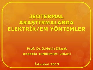 JEOTERMAL
ARAŞTIRMALARDA
ELEKTRİK/EM YÖNTEMLER
Prof. Dr.O.Metin İlkışık
Anadolu Yerbilimleri Ltd.Şti
İstanbul 2013
 
