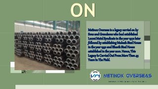 ON
MetinoxOverseas is a legacycarried on by
Sons andGrandsonswho hadestablished
Laxmi Metal Syndicate in theyear 1972 later
followedby establishing MukeshSteel House
in the year 1991 and Bhavik Steel House
established in the year 2001. Hence, This
Legacy Is Carried Out FromMore Than 45
YearsIn The Field.
 