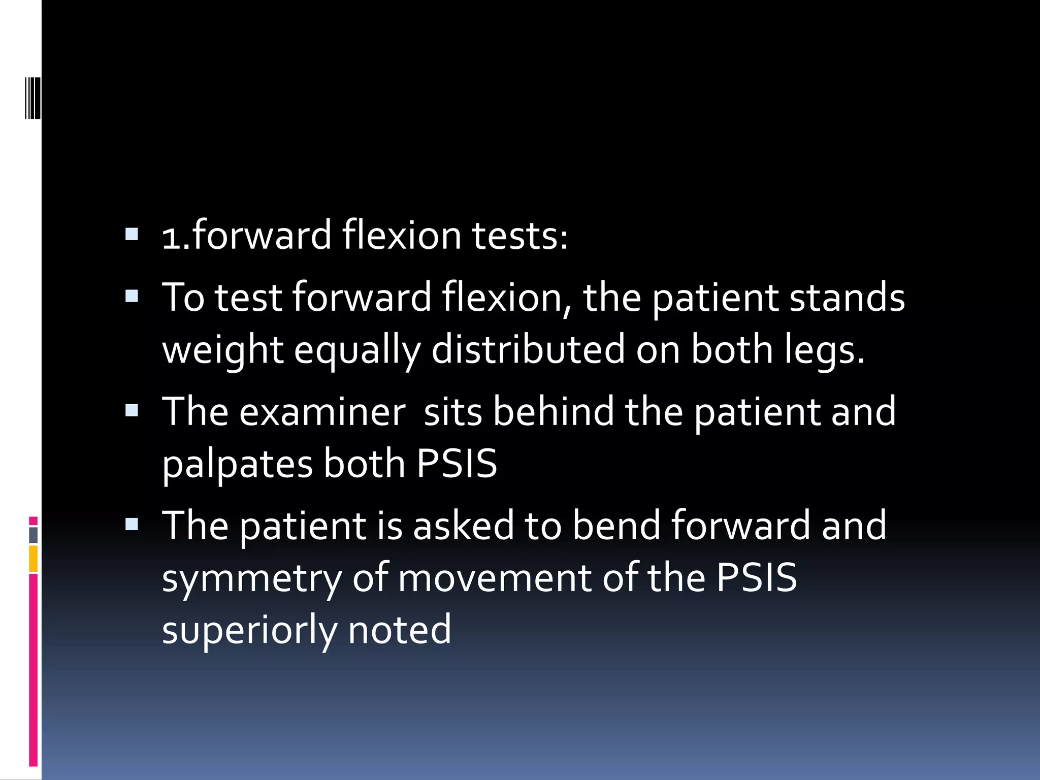  1.forward flexion tests:
 To test forward flexion, the patient stands
weight equally distributed on both legs.
 The examiner sits behind the patient and
palpates both PSIS
 The patient is asked to bend forward and
symmetry of movement of the PSIS
superiorly noted
 