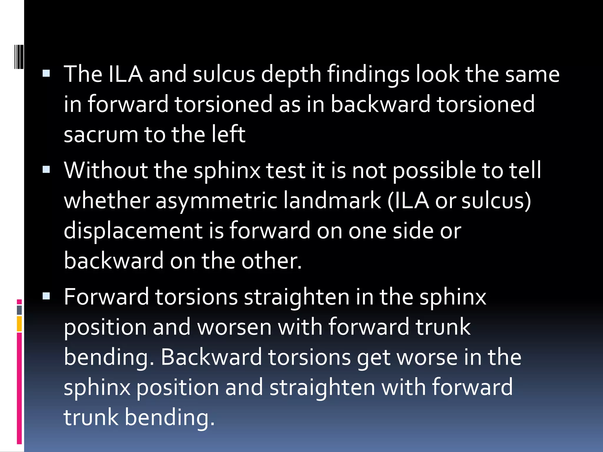  The ILA and sulcus depth findings look the same
in forward torsioned as in backward torsioned
sacrum to the left
 Without the sphinx test it is not possible to tell
whether asymmetric landmark (ILA or sulcus)
displacement is forward on one side or
backward on the other.
 Forward torsions straighten in the sphinx
position and worsen with forward trunk
bending. Backward torsions get worse in the
sphinx position and straighten with forward
trunk bending.
 