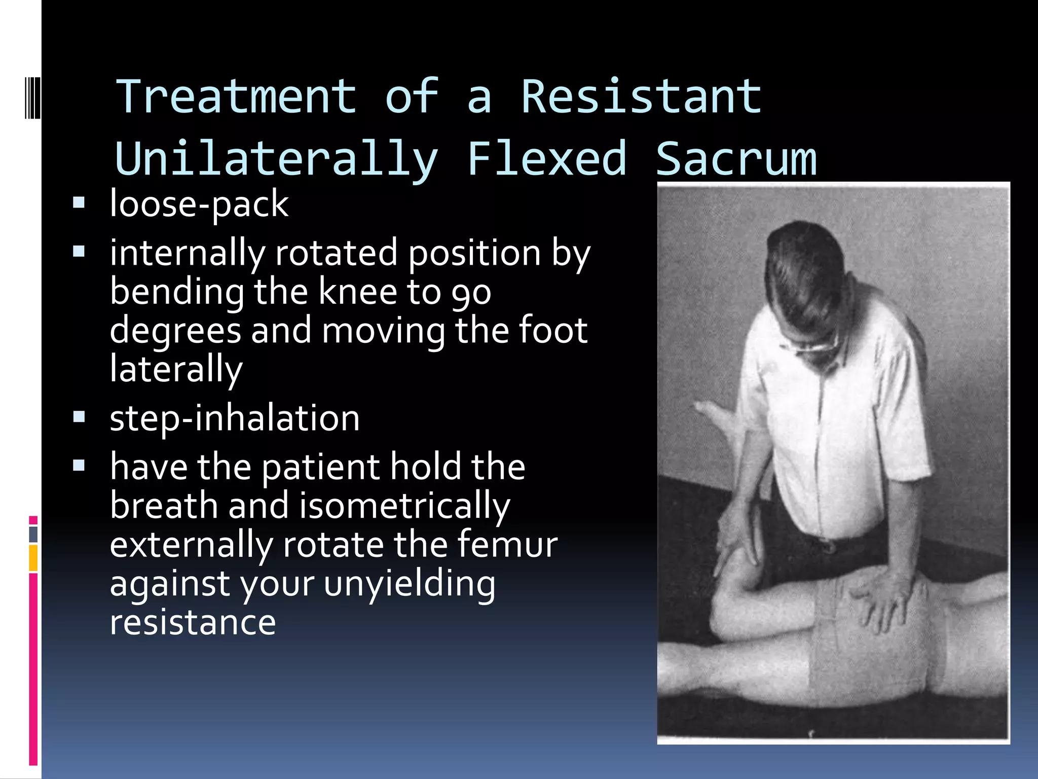 Treatment of a Resistant
Unilaterally Flexed Sacrum
 loose-pack
 internally rotated position by
bending the knee to 90
degrees and moving the foot
laterally
 step-inhalation
 have the patient hold the
breath and isometrically
externally rotate the femur
against your unyielding
resistance
 