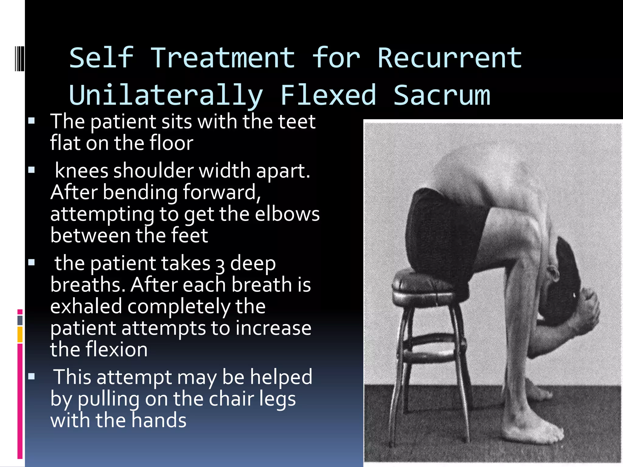 Self Treatment for Recurrent
Unilaterally Flexed Sacrum
 The patient sits with the teet
flat on the floor
 knees shoulder width apart.
After bending forward,
attempting to get the elbows
between the feet
 the patient takes 3 deep
breaths. After each breath is
exhaled completely the
patient attempts to increase
the flexion
 This attempt may be helped
by pulling on the chair legs
with the hands
 