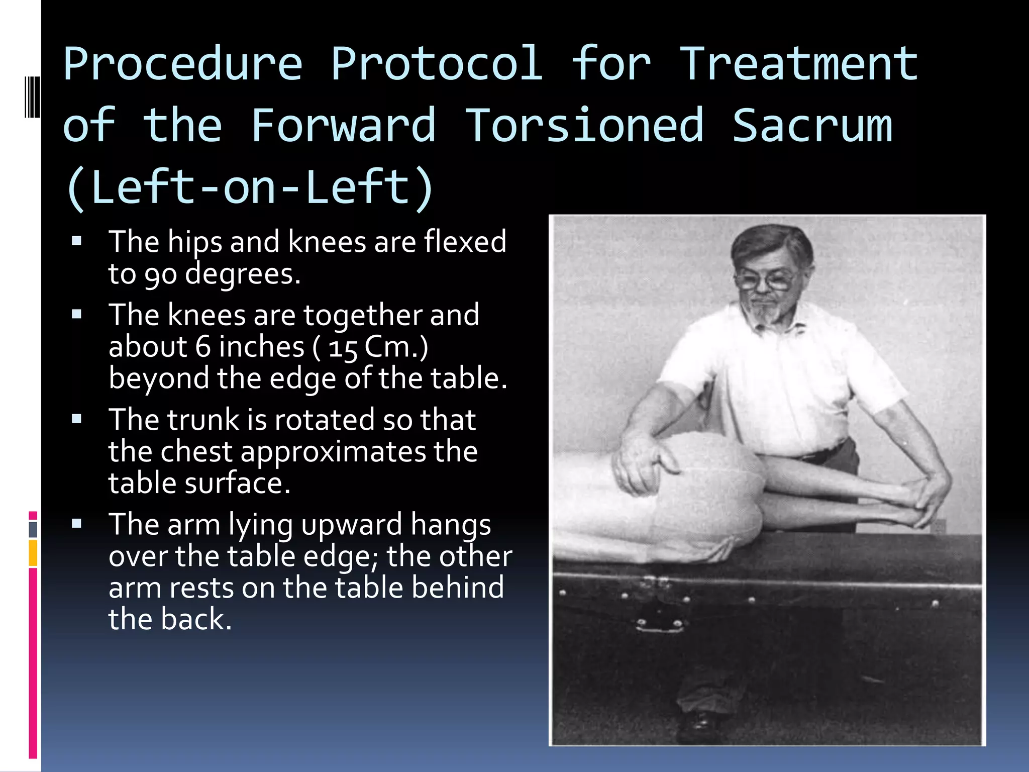 Procedure Protocol for Treatment
of the Forward Torsioned Sacrum
(Left-on-Left)
 The hips and knees are flexed
to 90 degrees.
 The knees are together and
about 6 inches ( 15 Cm.)
beyond the edge of the table.
 The trunk is rotated so that
the chest approximates the
table surface.
 The arm lying upward hangs
over the table edge; the other
arm rests on the table behind
the back.
 