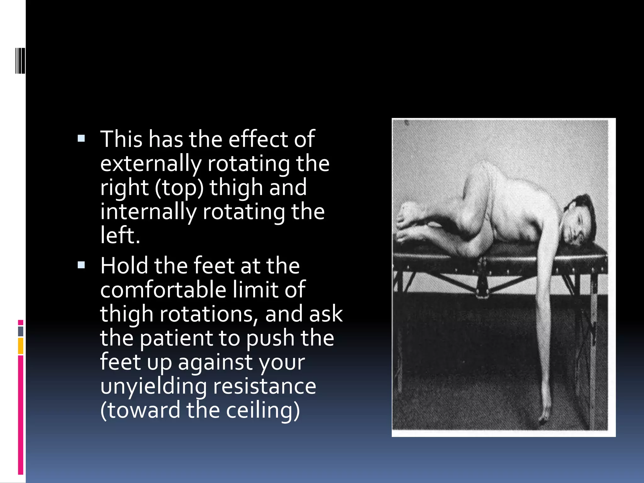 This has the effect of
externally rotating the
right (top) thigh and
internally rotating the
left.
 Hold the feet at the
comfortable limit of
thigh rotations, and ask
the patient to push the
feet up against your
unyielding resistance
(toward the ceiling)
 