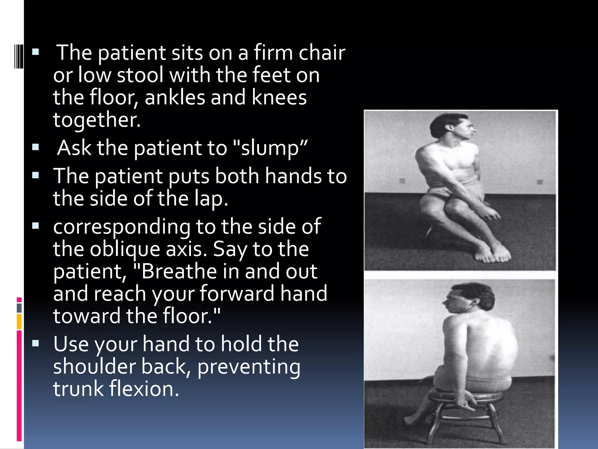  The patient sits on a firm chair
or low stool with the feet on
the floor, ankles and knees
together.
 Ask the patient to "slump”
 The patient puts both hands to
the side of the lap.
 corresponding to the side of
the oblique axis. Say to the
patient, "Breathe in and out
and reach your forward hand
toward the floor."
 Use your hand to hold the
shoulder back, preventing
trunk flexion.
 
