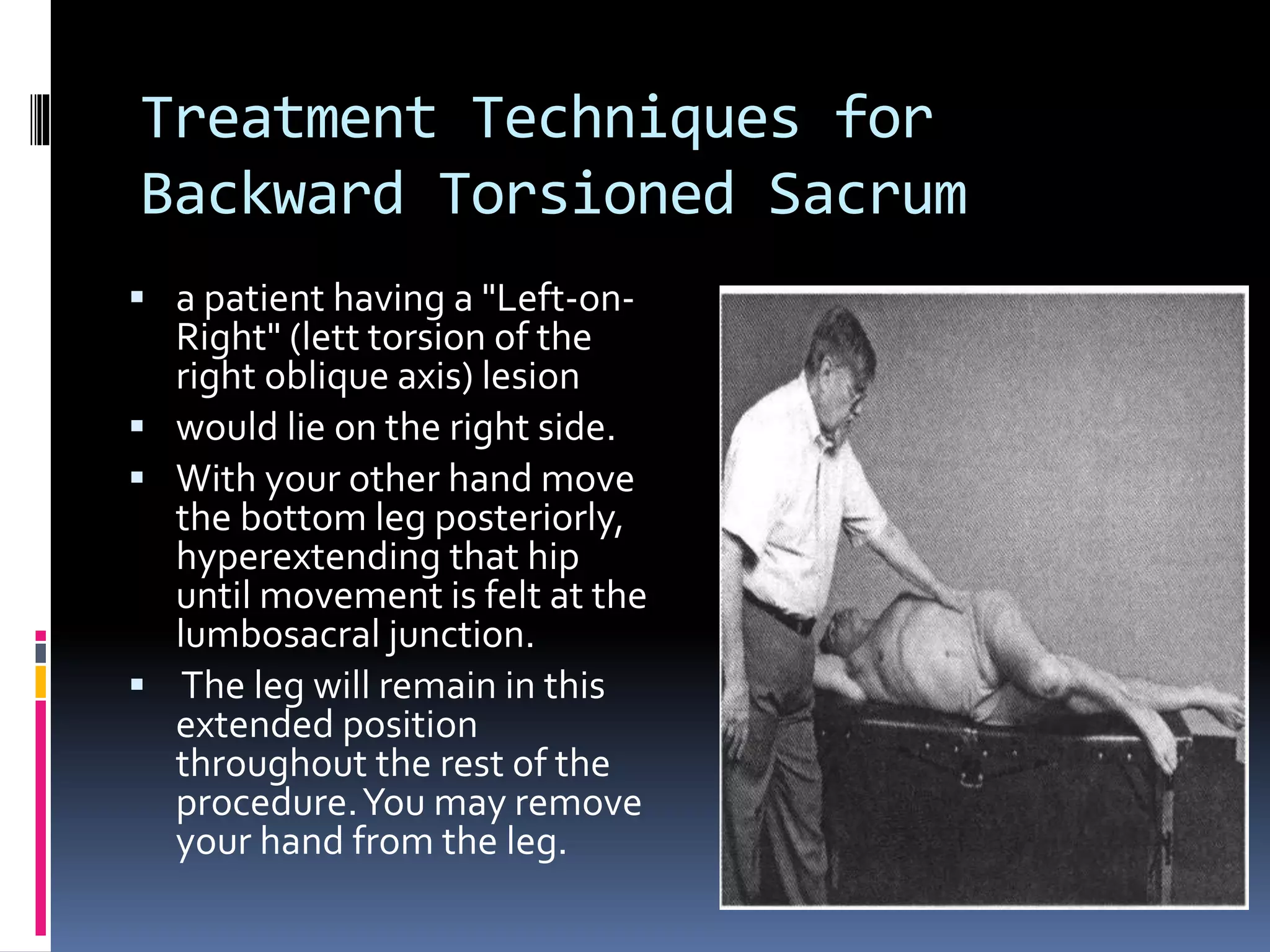 Treatment Techniques for
Backward Torsioned Sacrum
 a patient having a "Left-on-
Right" (lett torsion of the
right oblique axis) lesion
 would lie on the right side.
 With your other hand move
the bottom leg posteriorly,
hyperextending that hip
until movement is felt at the
lumbosacral junction.
 The leg will remain in this
extended position
throughout the rest of the
procedure.You may remove
your hand from the leg.
 