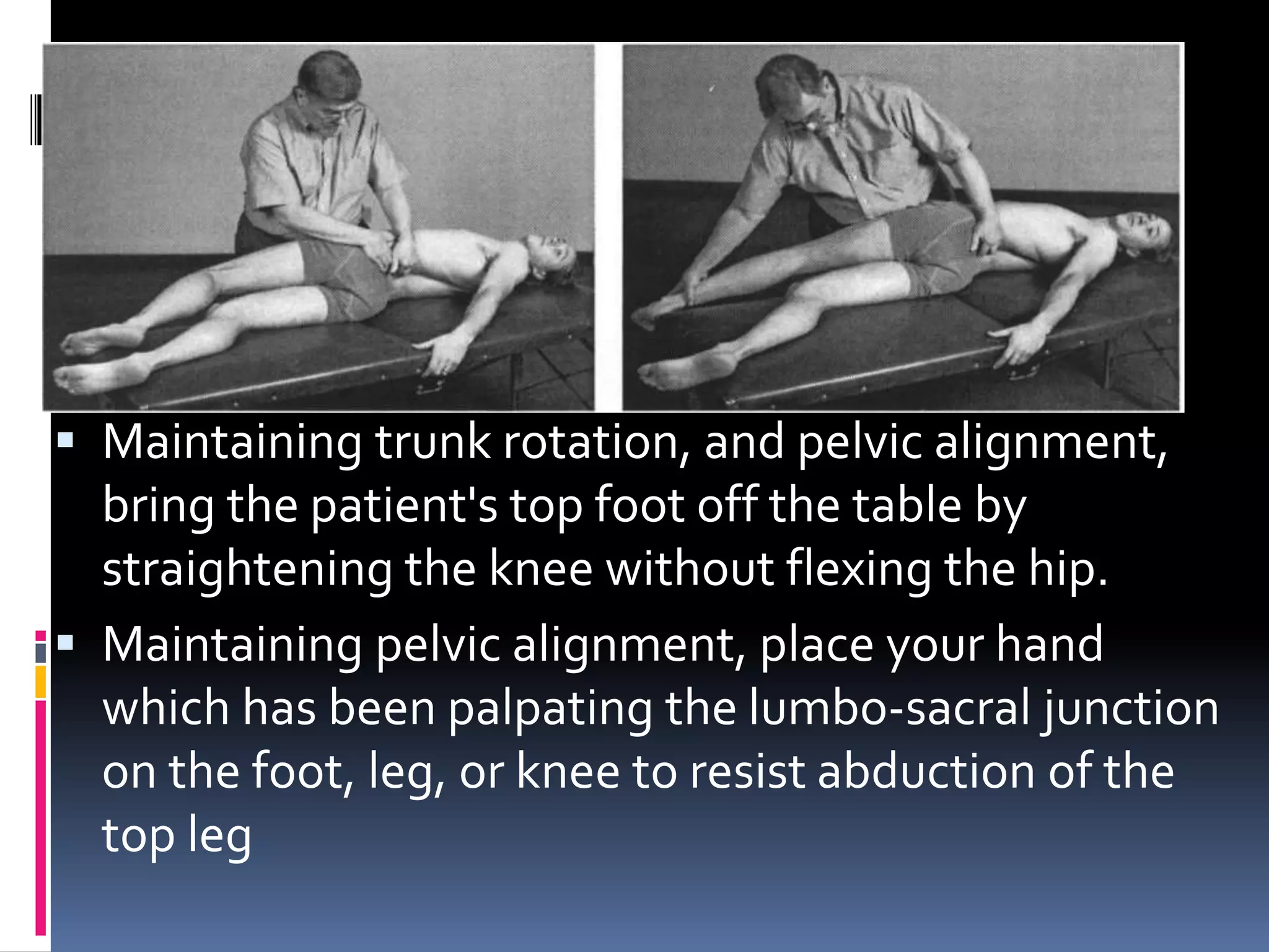  Maintaining trunk rotation, and pelvic alignment,
bring the patient's top foot off the table by
straightening the knee without flexing the hip.
 Maintaining pelvic alignment, place your hand
which has been palpating the lumbo-sacral junction
on the foot, leg, or knee to resist abduction of the
top leg
 