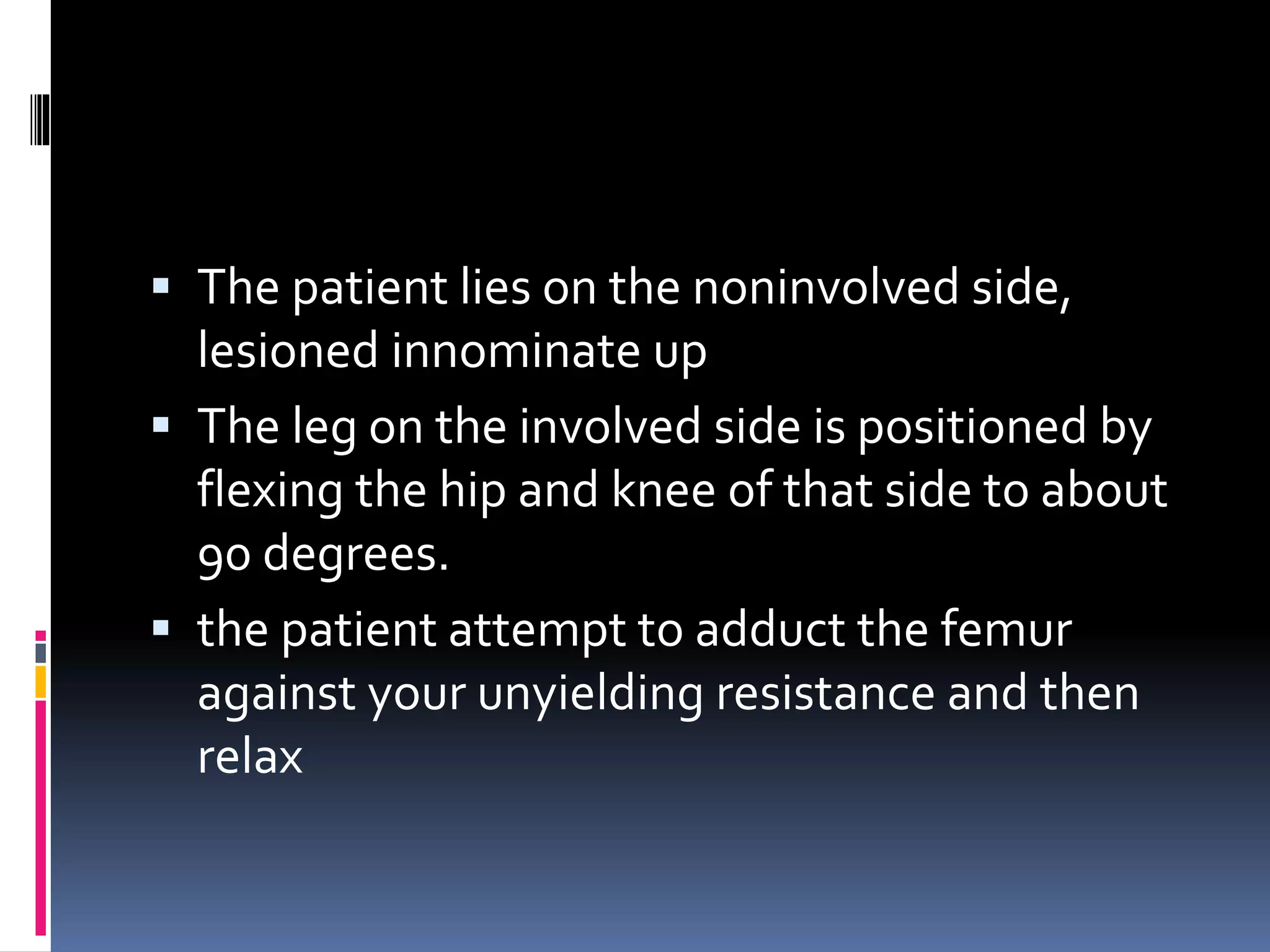  The patient lies on the noninvolved side,
lesioned innominate up
 The leg on the involved side is positioned by
flexing the hip and knee of that side to about
90 degrees.
 the patient attempt to adduct the femur
against your unyielding resistance and then
relax
 