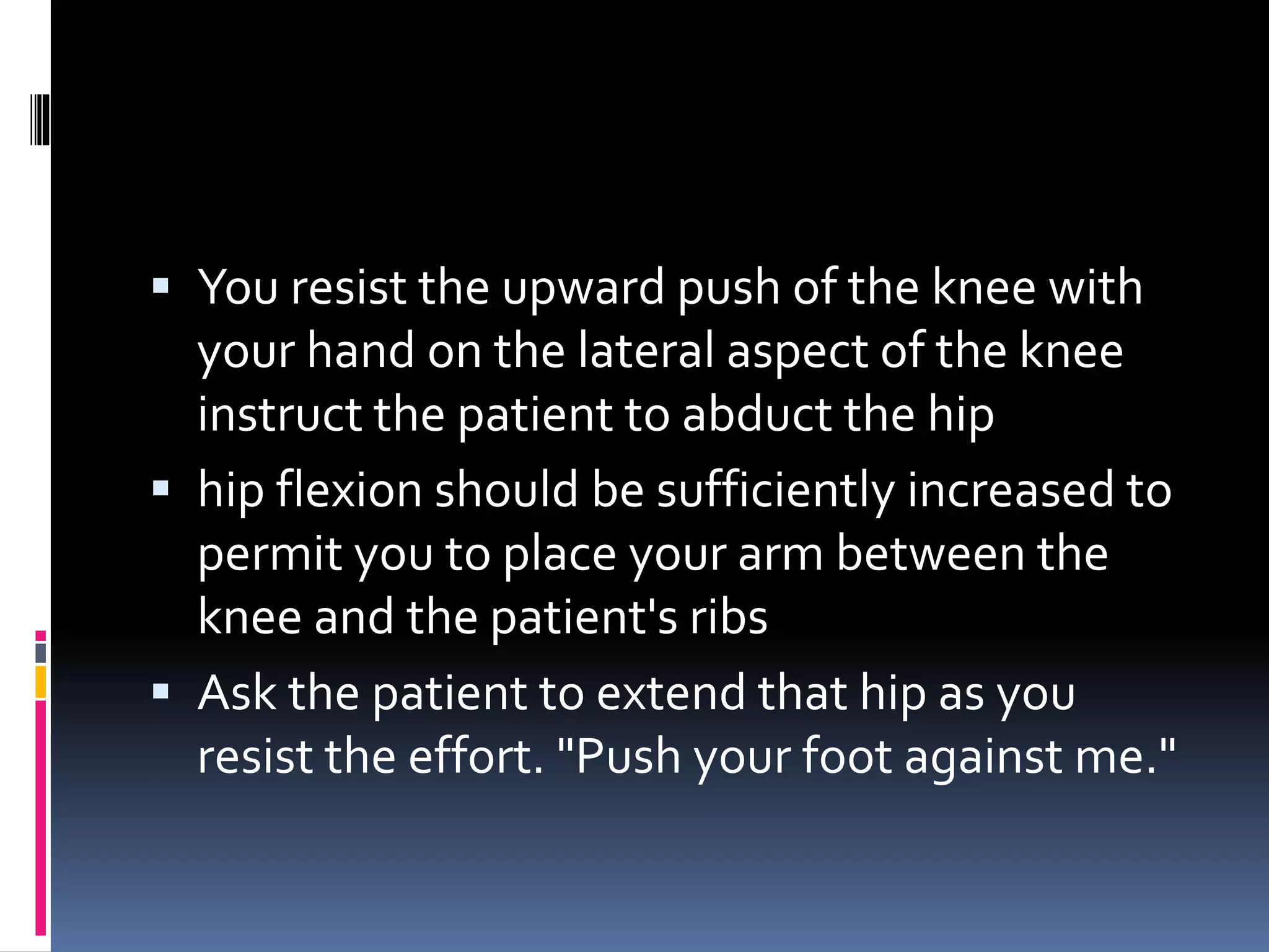  You resist the upward push of the knee with
your hand on the lateral aspect of the knee
instruct the patient to abduct the hip
 hip flexion should be sufficiently increased to
permit you to place your arm between the
knee and the patient's ribs
 Ask the patient to extend that hip as you
resist the effort. "Push your foot against me."
 