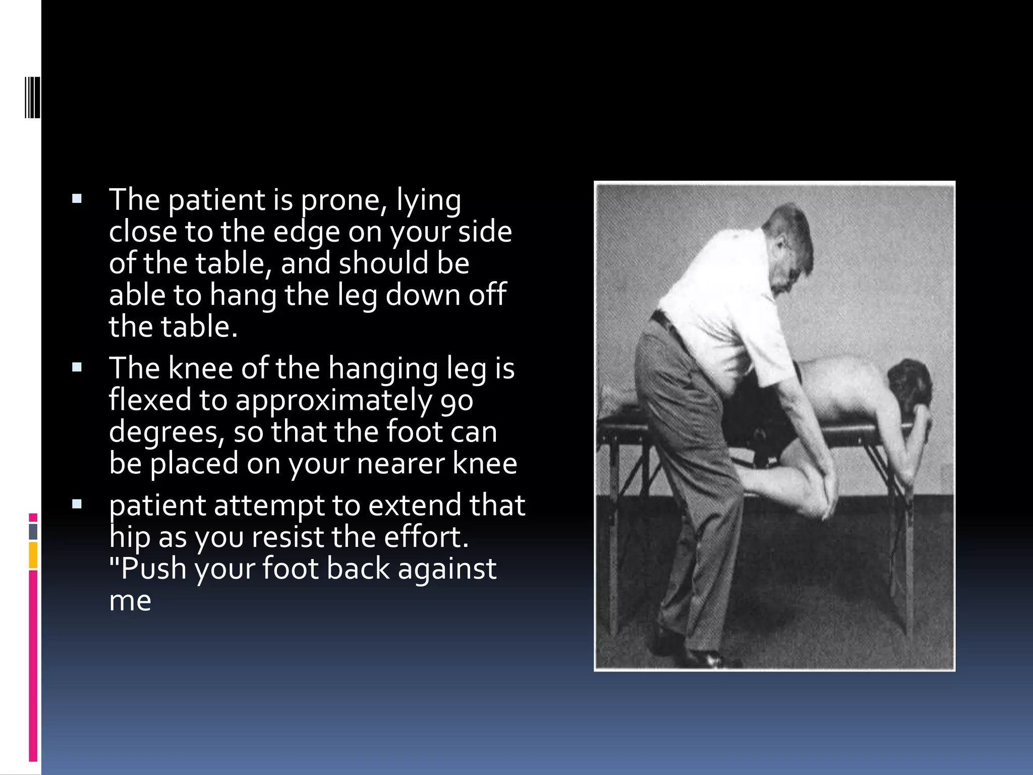  The patient is prone, lying
close to the edge on your side
of the table, and should be
able to hang the leg down off
the table.
 The knee of the hanging leg is
flexed to approximately 90
degrees, so that the foot can
be placed on your nearer knee
 patient attempt to extend that
hip as you resist the effort.
"Push your foot back against
me
 
