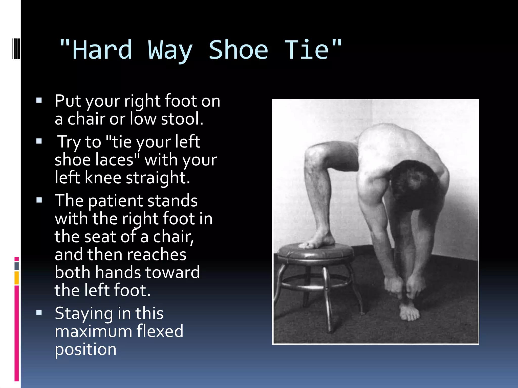 "Hard Way Shoe Tie"
 Put your right foot on
a chair or low stool.
 Try to "tie your left
shoe laces" with your
left knee straight.
 The patient stands
with the right foot in
the seat of a chair,
and then reaches
both hands toward
the left foot.
 Staying in this
maximum flexed
position
 