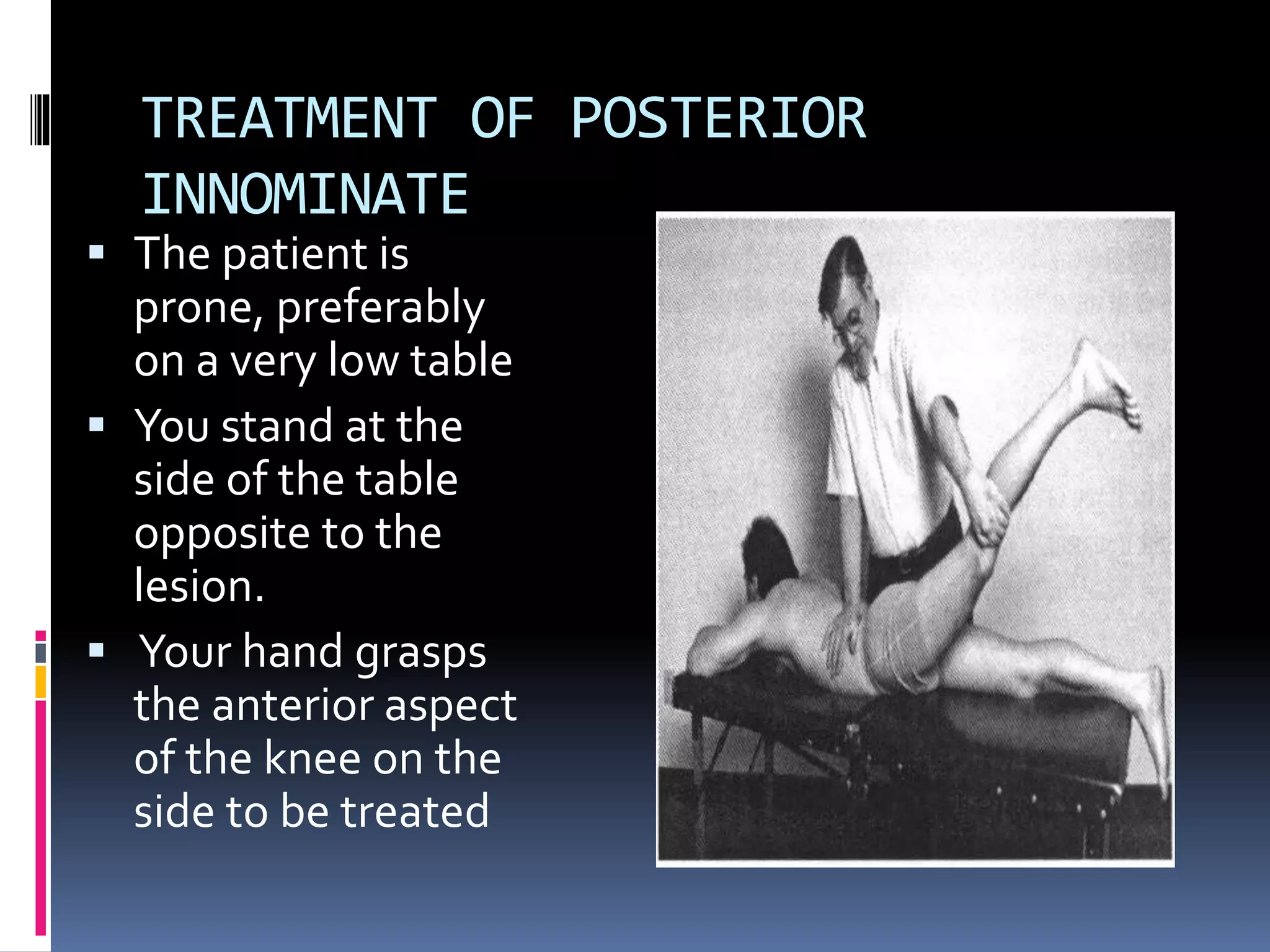 TREATMENT OF POSTERIOR
INNOMINATE
 The patient is
prone, preferably
on a very low table
 You stand at the
side of the table
opposite to the
lesion.
 Your hand grasps
the anterior aspect
of the knee on the
side to be treated
 