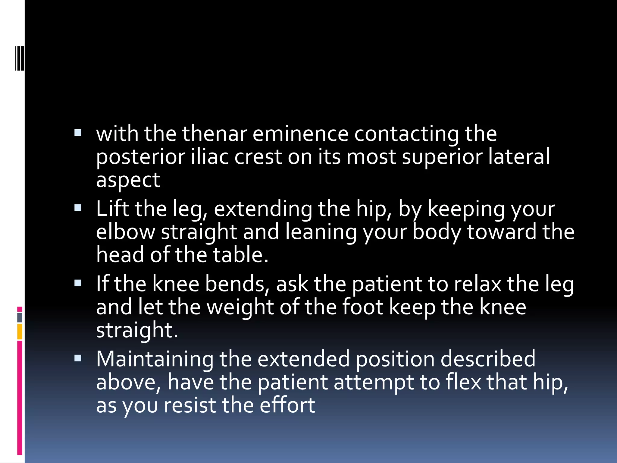  with the thenar eminence contacting the
posterior iliac crest on its most superior lateral
aspect
 Lift the leg, extending the hip, by keeping your
elbow straight and leaning your body toward the
head of the table.
 If the knee bends, ask the patient to relax the leg
and let the weight of the foot keep the knee
straight.
 Maintaining the extended position described
above, have the patient attempt to flex that hip,
as you resist the effort
 
