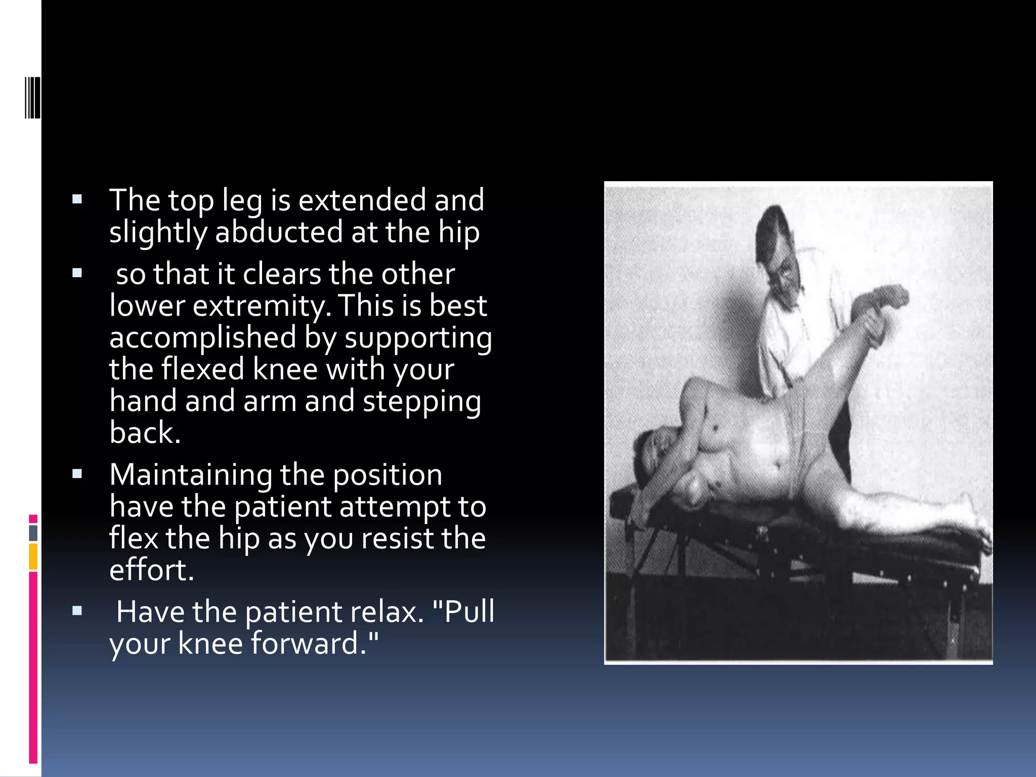  The top leg is extended and
slightly abducted at the hip
 so that it clears the other
lower extremity.This is best
accomplished by supporting
the flexed knee with your
hand and arm and stepping
back.
 Maintaining the position
have the patient attempt to
flex the hip as you resist the
effort.
 Have the patient relax. "Pull
your knee forward."
 