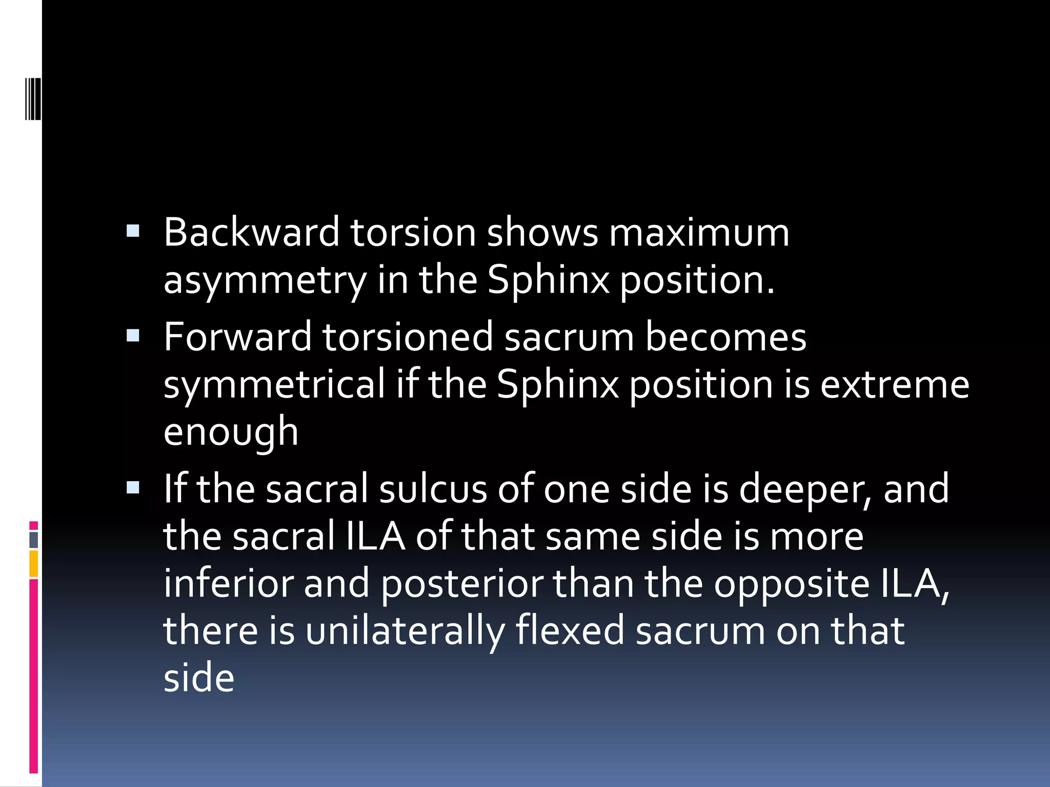  Backward torsion shows maximum
asymmetry in the Sphinx position.
 Forward torsioned sacrum becomes
symmetrical if the Sphinx position is extreme
enough
 If the sacral sulcus of one side is deeper, and
the sacral ILA of that same side is more
inferior and posterior than the opposite ILA,
there is unilaterally flexed sacrum on that
side
 