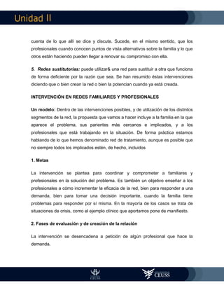 II
cuenta de lo que allí se dice y discute. Sucede, en el mismo sentido, que los
profesionales cuando conocen puntos de vista alternativos sobre la familia y lo que
otros están haciendo pueden llegar a renovar su compromiso con ella.
5. Redes sustitutorias: puede utilizar& una red para sustituir a otra que funciona
de forma deficiente por la razón que sea. Se han resumido éstas intervenciones
diciendo que o bien crean la red o bien la potencian cuando ya está creada.
INTERVENCIÓN EN REDES FAMILIARES Y PROFESIONALES
Un modelo: Dentro de las intervenciones posibles, y de utilización de los distintos
segmentos de la red, la propuesta que vamos a hacer incluye a la familia en la que
aparece el problema, sus parientes más cercanos e implicados, y a los
profesionales que está trabajando en la situación. De forma práctica estamos
hablando de lo que hemos denominado red de tratamiento, aunque es posible que
no siempre todos los implicados estén, de hecho, incluidos
1. Metas
La intervención se plantea para coordinar y comprometer a familiares y
profesionales en la solución del problema. Es también un objetivo enseñar a los
profesionales a cómo incrementar la eficacia de la red, bien para responder a una
demanda, bien para tomar una decisión importante, cuando la familia tiene
problemas para responder por sí misma. En la mayoría de los casos se trata de
situaciones de crisis, como el ejemplo clínico que aportamos pone de manifiesto.
2. Fases de evaluación y de creación de la relación
La intervención se desencadena a petición de algún profesional que hace la
demanda.
 