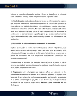 II
extensa, a veces también acuden amigos íntimos. La duración de la entrevista
suele ser de hora a hora y media, comprendiendo las siguientes fases:
1) Definición de las metas: La sesión comienza con un informe sobre las razones
que motivaron la entrevista: normalmente se justifica en función de la gravedad de
los problemas del paciente identificado, respondiéndose a cuantas preguntas y
aclaraciones soliciten los familiares. No suele haber muchos puestos que la familia
tiene, en la gran mayoría de los casos, un conocimiento preciso de la situación. A
continuación se plantea la razón específica por la que se convoca la entrevista.
Sigue un debate de cómo todos, familia nuclear y extensa, y la red asistencial ven
la situación.
2) Proposición de un procedimiento de solución de problemas:
Agotada la discusión, se suelen proponer fórmulas de solución del problema, que,
por lo común, implican definir qué va a hacer cada parte de la red presente en la
entrevista, incluida, por supuesto, la familia. La red asistencial se compromete en
tareas de tratamiento de sus respectivas competencias (renovación del
compromiso asistencial).
Evidentemente el esquema de actuación varía según el problema. A veces
tenemos que traducir las necesidades de los padres a los profesionales, otras al
revés, de los profesionales a la familia.
3) Negociación o/y adscripción de nuevos roles: La propuesta de los
profesionales es discutida en términos de su viabilidad. Aceptada se negocia quién
hace qué. Si se rechaza, los profesionales apoyarán, por lo común, la propuesta
de la familia. La estrategia es apoyarles en sus decisiones y no culpabilizarles si
no eligen la que nosotros proponemos. Estamos para ayudarles en sus
decisiones.
 