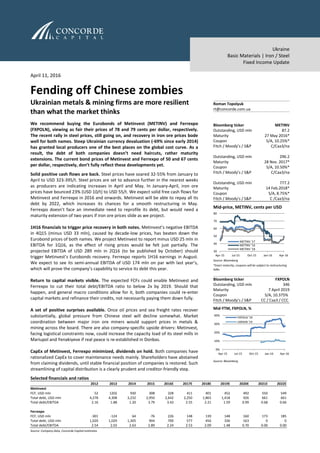Ukraine
Basic Materials | Iron / Steel
Fixed Income Update
April 11, 2016
Fending off Chinese zombies
Ukrainian metals & mining firms are more resilient
than what the market thinks
We recommend buying the Eurobonds of Metinvest (METINV) and Ferrexpo
(FXPOLN), viewing as fair their prices of 78 and 79 cents per dollar, respectively.
The recent rally in steel prices, still going on, and recovery in iron ore prices bode
well for both names. Steep Ukrainian currency devaluation (-69% since early 2014)
has granted local producers one of the best places on the global cost curve. As a
result, the debt of both companies doesn’t need haircuts, rather maturity
extensions. The current bond prices of Metinvest and Ferrexpo of 50 and 67 cents
per dollar, respectively, don’t fully reflect these developments yet.
Solid positive cash flows are back. Steel prices have soared 32-55% from January to
April to USD 323-395/t. Steel prices are set to advance further in the nearest weeks
as producers are indicating increases in April and May. In January-April, iron ore
prices have bounced 23% (USD 10/t) to USD 55/t. We expect solid free cash flows for
Metinvest and Ferrexpo in 2016 and onwards. Metinvest will be able to repay all its
debt by 2022, which increases its chances for a smooth restructuring in May.
Ferrexpo doesn’t face an immediate need to reprofile its debt, but would need a
maturity extension of two years if iron ore prices slide as we project.
1H16 financials to trigger price recovery in both notes. Metinvest’s negative EBITDA
in 4Q15 (minus USD 33 mln), caused by decade-low prices, has beaten down the
Eurobond prices of both names. We project Metinvest to report minus USD 25 mln in
EBITDA for 1Q16, as the effect of rising prices would be felt just partially. The
projected EBITDA of USD 289 mln in 2Q16 (to be published by October) should
trigger Metinvest’s Eurobonds recovery. Ferrexpo reports 1H16 earnings in August.
We expect to see its semi-annual EBITDA of USD 174 mln on par with last year’s,
which will prove the company’s capability to service its debt this year.
Return to capital markets visible. The expected FCFs could enable Metinvest and
Ferrexpo to cut their total debt/EBITDA ratio to below 2x by 2019. Should that
happen, and general macro conditions allow for it, both companies could re-enter
capital markets and refinance their credits, not necessarily paying them down fully.
A set of positive surprises available. Once oil prices and sea freight rates recover
substantially, global pressure from Chinese steel will decline somewhat. Market
coordination between major iron ore miners would support prices in metals &
mining across the board. There are also company-specific upside drivers: Metinvest,
facing logistical constraints now, could increase the capacity load of its steel mills in
Mariupol and Yenakiyeve if real peace is re-established in Donbas.
CapEx of Metinvest, Ferrexpo minimized, dividends on hold. Both companies have
rationalized CapEx to cover maintenance needs mainly. Shareholders have abstained
from claiming dividends, until stable financial position of companies is restored. Such
streamlining of capital distribution is a clearly prudent and creditor-friendly step.
Selected financials and ratios
2012 2013 2014 2015 2016E 2017E 2018E 2019E 2020E 2021E 2022E
Metinvest
FCF, USD mln 52 1202 930 308 328 411 401 452 492 550 549
Total debt, USD mln 4,278 4,308 3,232 2,950 2,642 2,250 1,865 1,418 926 661 661
Total debt/EBITDA 2.16 1.88 1.20 3.79 3.42 2.55 2.21 1.59 0.99 0.68 0.66
Ferrexpo
FCF, USD mln -301 -124 64 -76 226 148 139 148 160 173 185
Total debt, USD mln 1,020 1,029 1,305 904 700 577 456 336 163 0 0
Total debt/EBITDA 2.54 2.03 2.63 2.89 2.24 2.53 2.09 1.48 0.70 0.00 0.00
Source: Company data, Concorde Capital estimates
Roman Topolyuk
rt@concorde.com.ua
Bloomberg ticker METINV
Outstanding, USD mln 87.2
Maturity 27 May 2016*
Coupon S/A, 10.25%*
Fitch / Moody’s / S&P C/Caa3/na
Outstanding, USD mln 296.2
Maturity 28 Nov. 2017*
Coupon S/A, 10.50%*
Fitch / Moody’s / S&P C/Caa3/na
Outstanding, USD mln 777.2
Maturity 14 Feb.2018*
Coupon S/A, 8.75%*
Fitch / Moody’s / S&P C /Caa3/na
Mid-price, METINV, cents per USD
Source: Bloomberg
*Exact maturity, coupons will be subject to restructuring
talks
Bloomberg ticker FXPOLN
Outstanding, USD mln 346
Maturity 7 April 2019
Coupon S/A, 10.375%
Fitch / Moody’s / S&P CC / Caa3 / CCC
Mid-YTM, FXPOLN, %
Source: Bloomberg
30
40
50
60
70
80
Apr-15 Jul-15 Oct-15 Jan-16 Apr-16
METINV '17
METINV '16
METINV '18
0%
10%
20%
30%
40%
Apr-15 Jul-15 Oct-15 Jan-16 Apr-16
FXPOLN '19
UKRAIN '19
 