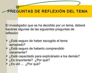 PREGUNTAS DE REFLEXIÓN DEL TEMA 
El investigador que se ha decidido por un tema, deberá 
hacerse algunas de las siguientes preguntas de 
reflexión: 
 ¿Está seguro de haber escogido el tema 
apropiado? 
 ¿Está seguro de haberlo comprendido 
claramente? 
 ¿Está capacitado para explicárselo a los demás? 
 ¿Es importante? ¿Por qué? 
 ¿Es útil ... ¿Por qué? 
 