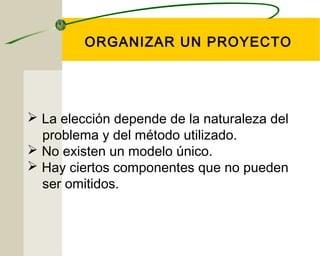 ORGANIZAR UN PROYECTO 
 La elección depende de la naturaleza del 
problema y del método utilizado. 
 No existen un modelo único. 
 Hay ciertos componentes que no pueden 
ser omitidos. 
 