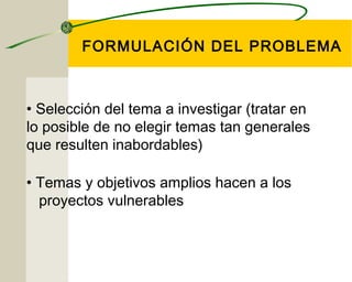 FORMULACIÓN DEL PROBLEMA 
• Selección del tema a investigar (tratar en 
lo posible de no elegir temas tan generales 
que resulten inabordables) 
• Temas y objetivos amplios hacen a los 
proyectos vulnerables 
 