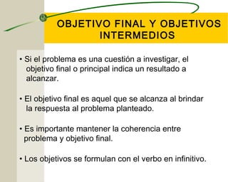 OBJETIVO FINAL Y OBJETIVOS 
INTERMEDIOS 
• Si el problema es una cuestión a investigar, el 
objetivo final o principal indica un resultado a 
alcanzar. 
• El objetivo final es aquel que se alcanza al brindar 
la respuesta al problema planteado. 
• Es importante mantener la coherencia entre 
problema y objetivo final. 
• Los objetivos se formulan con el verbo en infinitivo. 
 
