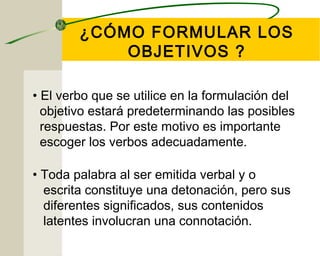 ¿CÓMO FORMULAR LOS 
OBJETIVOS ? 
• El verbo que se utilice en la formulación del 
objetivo estará predeterminando las posibles 
respuestas. Por este motivo es importante 
escoger los verbos adecuadamente. 
• Toda palabra al ser emitida verbal y o 
escrita constituye una detonación, pero sus 
diferentes significados, sus contenidos 
latentes involucran una connotación. 
 