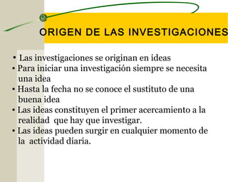ORIGEN DE LAS INVESTIGACIONES 
• Las investigaciones se originan en ideas 
• Para iniciar una investigación siempre se necesita 
una idea 
• Hasta la fecha no se conoce el sustituto de una 
buena idea 
• Las ideas constituyen el primer acercamiento a la 
realidad que hay que investigar. 
• Las ideas pueden surgir en cualquier momento de 
la actividad diaria. 
 