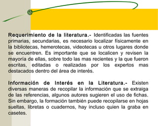 Requerimiento de la literatura.- Identificadas las fuentes 
primarias, secundarias, es necesario localizar físicamente en 
la bibliotecas, hemerotecas, videotecas u otros lugares donde 
se encuentren. Es importante que se localicen y revisen la 
mayoría de ellas, sobre todo las mas recientes y la que fueron 
escritas, editadas o realizadas por los expertos mas 
destacados dentro del área de interés. 
Información de Interés en la Literatura.- Existen 
diversas maneras de recopilar la información que se extraiga 
de las referencias, algunos autores sugieren el uso de fichas. 
Sin embargo, la formación también puede recopilarse en hojas 
sueltas, libretas o cuadernos, hay incluso quien la graba en 
casetes. 
 