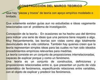 CONSTRUCCIÓN DEL MARCO TEORICO 
Que hay “piezas y trozos” de teoría con apoyo empírico modelado o 
limitado. 
Que solamente existen guías aun no estudiadas e ideas vagamente 
relacionadas con el problema de investigación. 
Concepción de la teoría.- En ocasiones se ha hecho uso del término 
para indicar una serie de ideas que una persona tiene respeto a algo. 
Muy frecuentemente, las teorías son vistas como algo totalmente 
desvinculado de la vida cotidiana. También hay quienes creen que la 
teoría representan simples ideas para las cuales no han sido ideados 
procedimientos empíricos relevantes para medirlas. 
La teoría consiste en un conjunto de proposiciones interrelacionadas, 
capaces de explicar porque y como un fenómeno. 
Una teoría es un conjunto de constructos, definiciones y 
proposiciones relacionadas entre si, que presentan un punto de vista 
sistemático de fenómenos, especificando relaciones entre variables, 
con el objeto de explicar y predecir los fenómenos. 
 