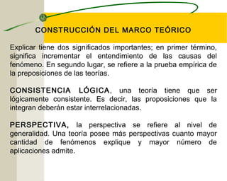 CONSTRUCCIÓN DEL MARCO TEÓRICO 
Explicar tiene dos significados importantes; en primer término, 
significa incrementar el entendimiento de las causas del 
fenómeno. En segundo lugar, se refiere a la prueba empírica de 
la preposiciones de las teorías. 
CONSISTENCIA LÓGICA, una teoría tiene que ser 
lógicamente consistente. Es decir, las proposiciones que la 
integran deberán estar interrelacionadas. 
PERSPECTIVA, la perspectiva se refiere al nivel de 
generalidad. Una teoría posee más perspectivas cuanto mayor 
cantidad de fenómenos explique y mayor número de 
aplicaciones admite. 
 