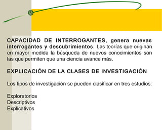 CAPACIDAD DE INTERROGANTES, genera nuevas 
interrogantes y descubrimientos. Las teorías que originan 
en mayor medida la búsqueda de nuevos conocimientos son 
las que permiten que una ciencia avance más. 
EXPLICACIÓN DE LA CLASES DE INVESTIGACIÓN 
Los tipos de investigación se pueden clasificar en tres estudios: 
Exploratorios 
Descriptivos 
Explicativos 
 
