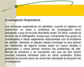 Investigación Explorativa. 
Los enfoques explorativos se efectúan, cuando el objetivo es 
determinar un tema o problema de investigación poco 
estudiado o que no ha sido abordado antes. Es decir, cuando la 
revisión de la bibliografía, revela que, únicamente hay guías no 
investigadas e ideas vagamente relacionadas con el problema 
de estudio. Ejemplo, si alguien desea investigar lo que opinan 
los habitantes de alguna ciudad sobre su nuevo alcalde o 
gobernador y cómo piensa resolver los problemas de ella. 
Revisa la literatura y se encuentra con que se han hecho 
muchos estudios similares pero en otros contextos. Estos 
estudios le servirán para ver como han abordado la situación de 
investigación. 
 