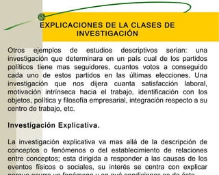 EXPLICACIONES DE LA CLASES DE 
INVESTIGACIÓN 
Otros ejemplos de estudios descriptivos serian: una 
investigación que determinara en un país cual de los partidos 
políticos tiene mas seguidores, cuantos votos a conseguido 
cada uno de estos partidos en las últimas elecciones. Una 
investigación que nos dijera cuanta satisfacción laboral, 
motivación intrínseca hacia el trabajo, identificación con los 
objetos, política y filosofía empresarial, integración respecto a su 
centro de trabajo, etc. 
Investigación Explicativa. 
La investigación explicativa va mas allá de la descripción de 
conceptos o fenómenos o del establecimiento de relaciones 
entre conceptos; esta dirigida a responder a las causas de los 
eventos físicos o sociales, su interés se centra con explicar 
porque ocurre un fenómeno y en qué condiciones se da éste. 
 