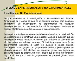 DISEÑOS EXPERIMENTALES Y NO EXPERIMENTALES 
Investigación No Experimentales 
Lo que hacemos en la investigación no experimental es observar 
fenómenos tal y como se dan en el contexto normal, para después 
analizarlos. La investigación no experimental es cualquier 
investigación en la que resulta imposible manipular variables o 
asignar aleatoriamente a los sujetos o a las condiciones. 
Los sujetos son observados en su ambiente natural en su realidad. En 
un experimento se construye una realidad. Vamos a suponer que un 
investigador desea analizar el efecto que produce el consumo de 
alcohol sobre los reflejos humanas. Si decidiera seguir un enfoque 
experimental, asignaría al azar los sujetos o varios grupos. 
Supóngase cuatro grupos: un grupo en donde los sujetos ingieren un 
elevado consumo del alcohol, un segundo grupo que ingiera un 
consumo medio de alcohol, un tercer grupo que debiera un consumo 
bajo de alcohol y un cuarto de grupo de control que no ingiriera nada 
de alcohol. 
 