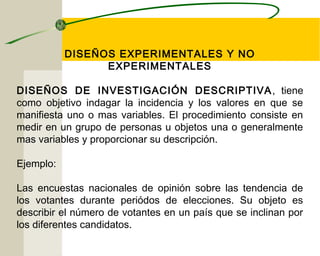 DISEÑOS EXPERIMENTALES Y NO 
EXPERIMENTALES 
DISEÑOS DE INVESTIGACIÓN DESCRIPTIVA, tiene 
como objetivo indagar la incidencia y los valores en que se 
manifiesta uno o mas variables. El procedimiento consiste en 
medir en un grupo de personas u objetos una o generalmente 
mas variables y proporcionar su descripción. 
Ejemplo: 
Las encuestas nacionales de opinión sobre las tendencia de 
los votantes durante periódos de elecciones. Su objeto es 
describir el número de votantes en un país que se inclinan por 
los diferentes candidatos. 
 
