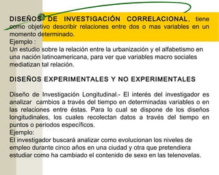 DISEÑOS DE INVESTIGACIÓN CORRELACIONAL, tiene 
como objetivo describir relaciones entre dos o mas variables en un 
momento determinado. 
Ejemplo : 
Un estudio sobre la relación entre la urbanización y el alfabetismo en 
una nación latinoamericana, para ver que variables macro sociales 
mediatizan tal relación. 
DISEÑOS EXPERIMENTALES Y NO EXPERIMENTALES 
Diseño de Investigación Longitudinal.- El interés del investigador es 
analizar cambios a través del tiempo en determinadas variables o en 
las relaciones entre éstas. Para lo cual se dispone de los diseños 
longitudinales, los cuales recolectan datos a través del tiempo en 
puntos o periodos específicos. 
Ejemplo: 
El investigador buscará analizar como evolucionan los niveles de 
empleo durante cinco años en una ciudad y otra que pretendiera 
estudiar como ha cambiado el contenido de sexo en las telenovelas. 
 
