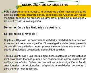 SELECCIÓN DE LA MUESTRA 
Para seleccionar una muestra, lo primero es definir nuestra unidad da 
análisis: personas, organizaciones, periódicos etc. Quienes van ha ser 
medidos, depende de precisar claramente el problema a investigar y 
los objetivos de la investigación. 
Delimitación de las Unidades de Análisis. 
Se delimitan a nivel de : 
Sujetos u Objetos: Se determina la calidad y cantidad de los que van 
a ser sometidas a investigación. El investigador debe tener presente 
de que dichas unidades deben poseer características comunes a fin 
que la singularidad contenga la generalidad de ellas. 
Teorías Científicas : Las teorías científicas existentes en los estudios 
exclusivamente teóricos pueden ser consideradas como unidades de 
análisis, en efecto. Deben ser sometidas a investigación a fin de 
cuestionarlas, perfeccionarlas, adaptarlas a realidades concretas o 
para generar nuevas teorías. 
 